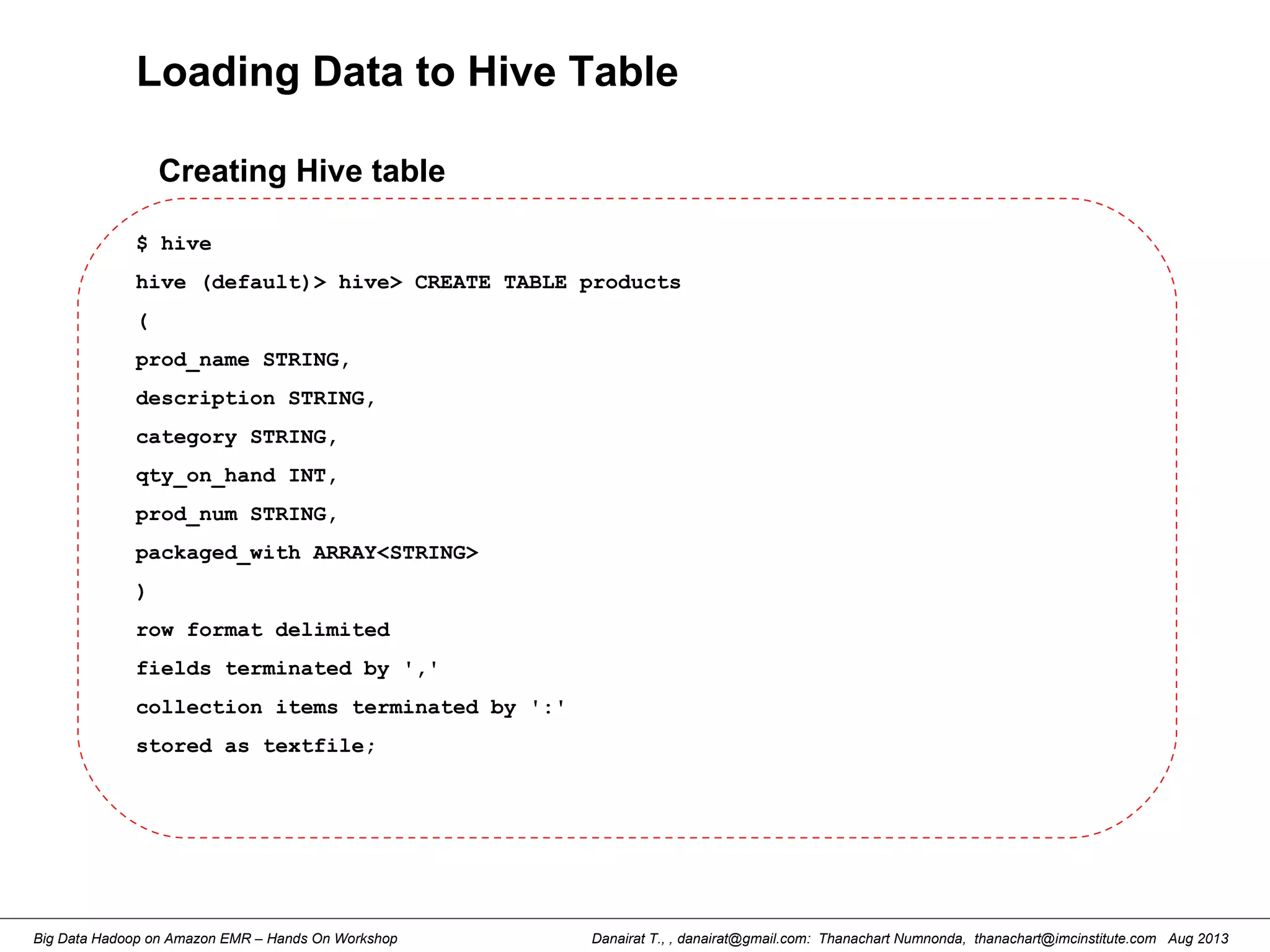 Danairat T., , danairat@gmail.com: Thanachart Numnonda, thanachart@imcinstitute.com Aug 2013Big Data Hadoop on Amazon EMR – Hands On Workshop
Loading Data to Hive Table
$ hive
hive (default)> hive> CREATE TABLE products
(
prod_name STRING,
description STRING,
category STRING,
qty_on_hand INT,
prod_num STRING,
packaged_with ARRAY<STRING>
)
row format delimited
fields terminated by ','
collection items terminated by ':'
stored as textfile;
Creating Hive table
 