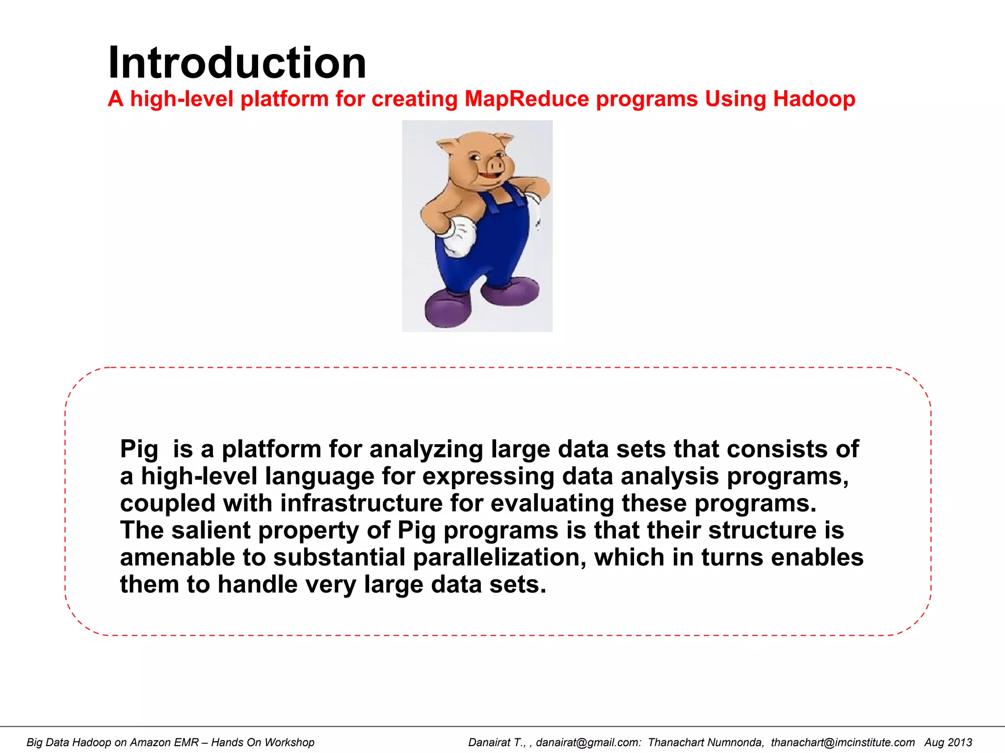 Danairat T., , danairat@gmail.com: Thanachart Numnonda, thanachart@imcinstitute.com Aug 2013Big Data Hadoop on Amazon EMR – Hands On Workshop
Introduction
A high-level platform for creating MapReduce programs Using Hadoop
Pig is a platform for analyzing large data sets that consists of
a high-level language for expressing data analysis programs,
coupled with infrastructure for evaluating these programs.
The salient property of Pig programs is that their structure is
amenable to substantial parallelization, which in turns enables
them to handle very large data sets.
 
