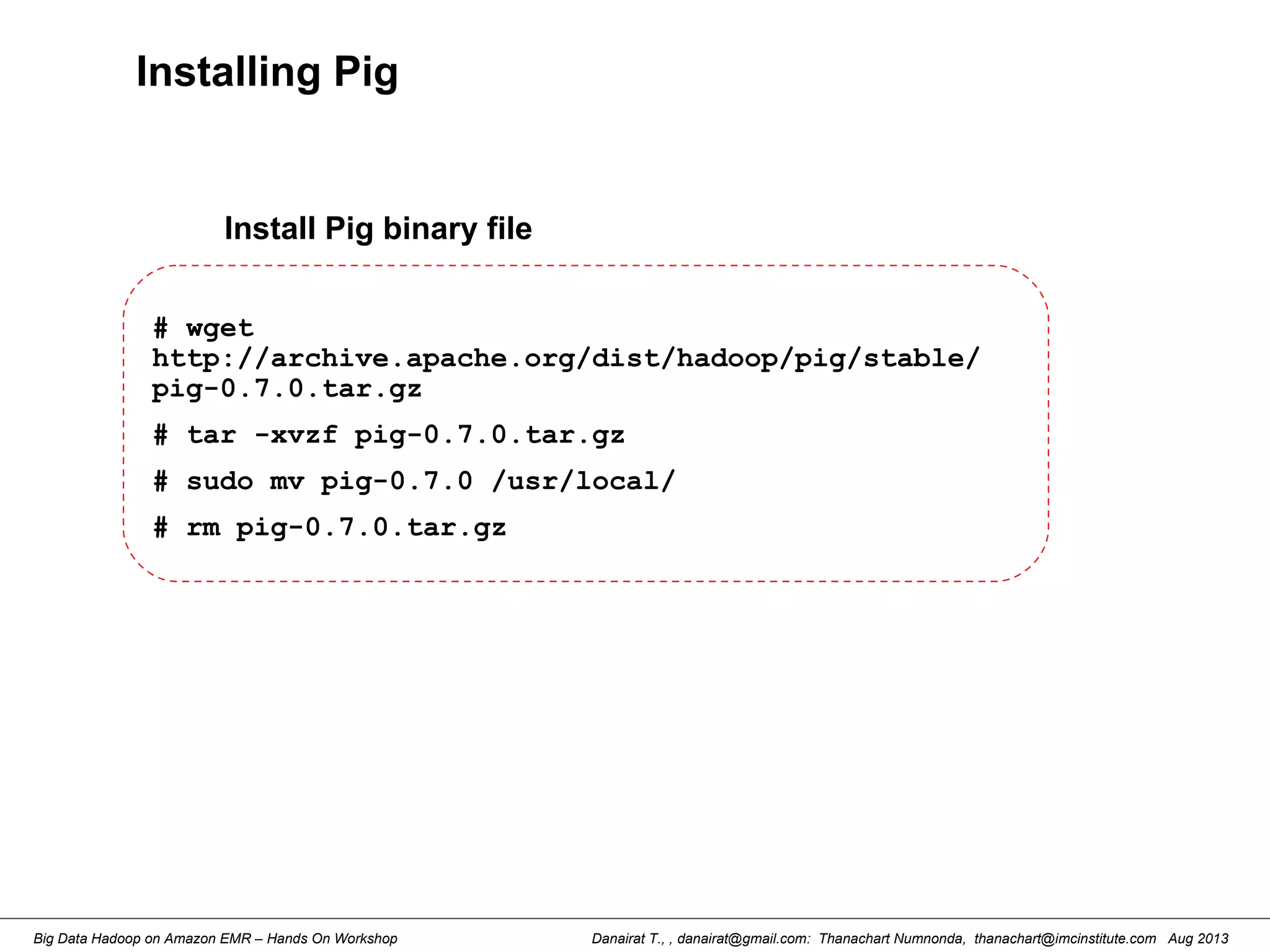 Danairat T., , danairat@gmail.com: Thanachart Numnonda, thanachart@imcinstitute.com Aug 2013Big Data Hadoop on Amazon EMR – Hands On Workshop
Installing Pig
# wget
http://archive.apache.org/dist/hadoop/pig/stable/
pig-0.7.0.tar.gz
# tar -xvzf pig-0.7.0.tar.gz
# sudo mv pig-0.7.0 /usr/local/
# rm pig-0.7.0.tar.gz
Install Pig binary file
 