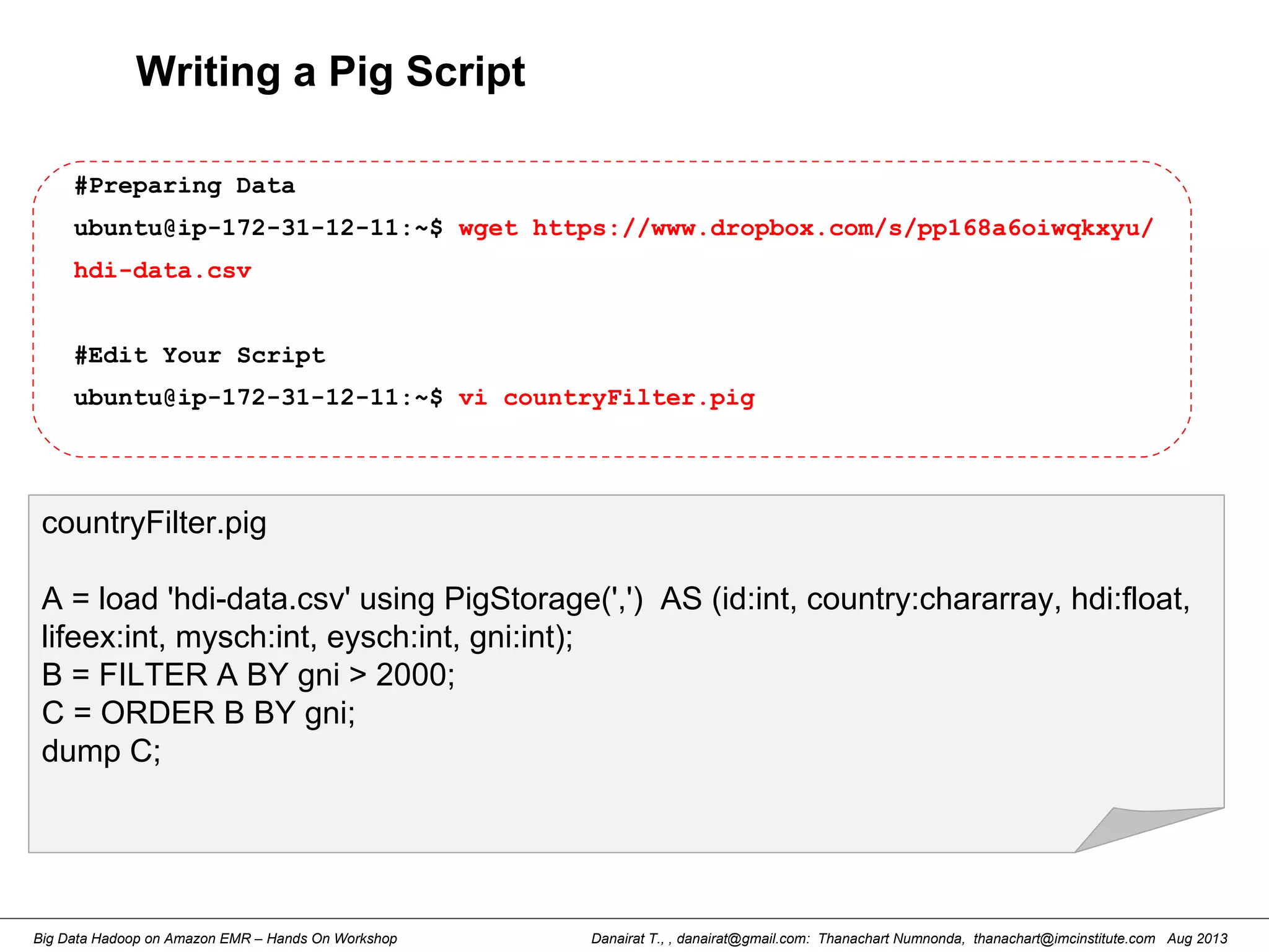 Danairat T., , danairat@gmail.com: Thanachart Numnonda, thanachart@imcinstitute.com Aug 2013Big Data Hadoop on Amazon EMR – Hands On Workshop
countryFilter.pig
A = load 'hdi-data.csv' using PigStorage(',') AS (id:int, country:chararray, hdi:float,
lifeex:int, mysch:int, eysch:int, gni:int);
B = FILTER A BY gni > 2000;
C = ORDER B BY gni;
dump C;
#Preparing Data
ubuntu@ip-172-31-12-11:~$ wget https://www.dropbox.com/s/pp168a6oiwqkxyu/
hdi-data.csv
#Edit Your Script
ubuntu@ip-172-31-12-11:~$ vi countryFilter.pig
Writing a Pig Script
 