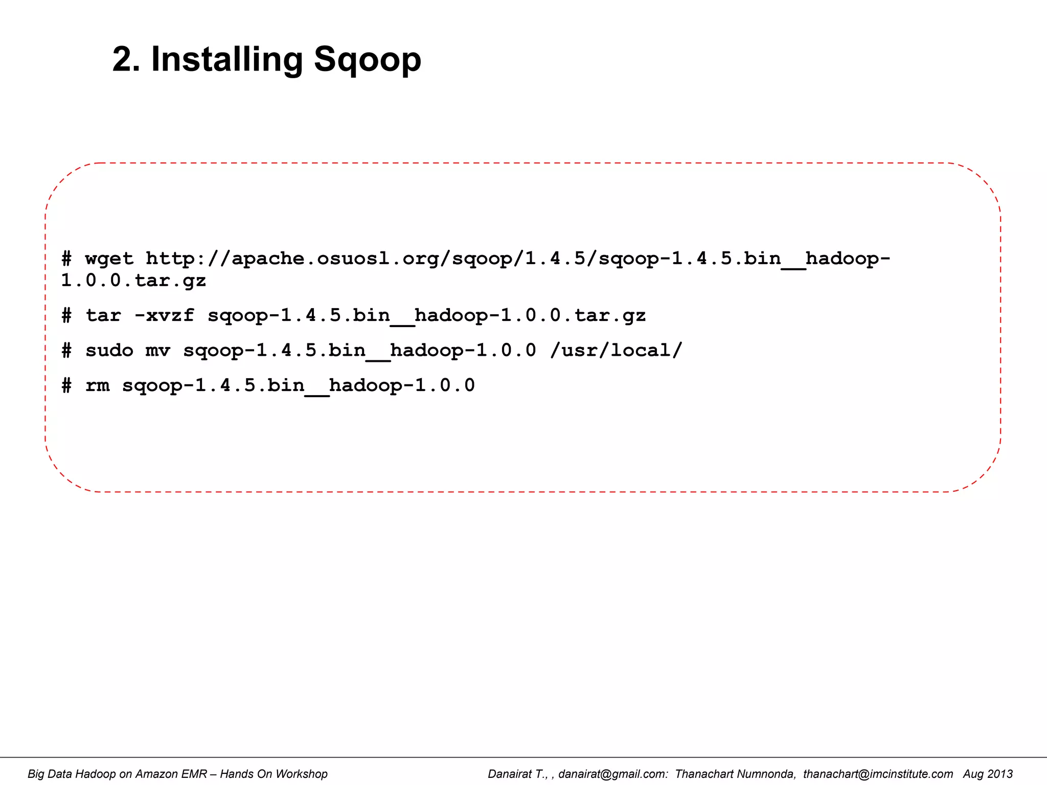 Danairat T., , danairat@gmail.com: Thanachart Numnonda, thanachart@imcinstitute.com Aug 2013Big Data Hadoop on Amazon EMR – Hands On Workshop
2. Installing Sqoop
# wget http://apache.osuosl.org/sqoop/1.4.5/sqoop-1.4.5.bin__hadoop-
1.0.0.tar.gz
# tar -xvzf sqoop-1.4.5.bin__hadoop-1.0.0.tar.gz
# sudo mv sqoop-1.4.5.bin__hadoop-1.0.0 /usr/local/
# rm sqoop-1.4.5.bin__hadoop-1.0.0
 
