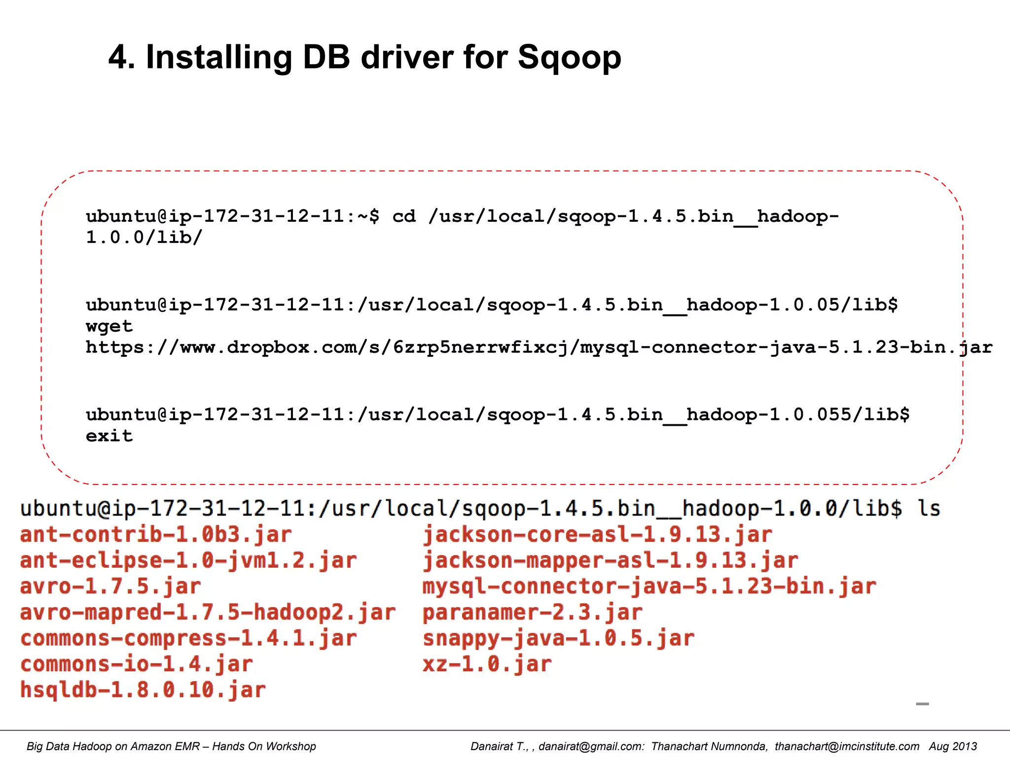 Danairat T., , danairat@gmail.com: Thanachart Numnonda, thanachart@imcinstitute.com Aug 2013Big Data Hadoop on Amazon EMR – Hands On Workshop
4. Installing DB driver for Sqoop
ubuntu@ip-172-31-12-11:~$ cd /usr/local/sqoop-1.4.5.bin__hadoop-
1.0.0/lib/
ubuntu@ip-172-31-12-11:/usr/local/sqoop-1.4.5.bin__hadoop-1.0.05/lib$
wget
https://www.dropbox.com/s/6zrp5nerrwfixcj/mysql-connector-java-5.1.23-bin.jar
ubuntu@ip-172-31-12-11:/usr/local/sqoop-1.4.5.bin__hadoop-1.0.055/lib$
exit
 