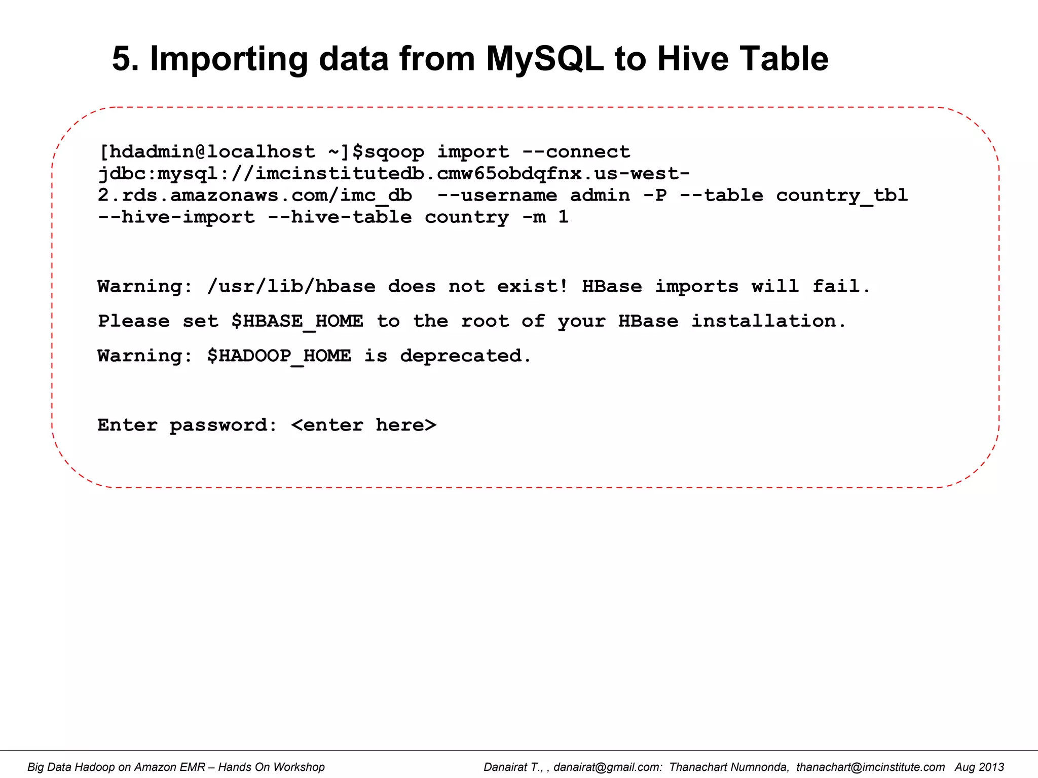 Danairat T., , danairat@gmail.com: Thanachart Numnonda, thanachart@imcinstitute.com Aug 2013Big Data Hadoop on Amazon EMR – Hands On Workshop
5. Importing data from MySQL to Hive Table
[hdadmin@localhost ~]$sqoop import --connect
jdbc:mysql://imcinstitutedb.cmw65obdqfnx.us-west-
2.rds.amazonaws.com/imc_db --username admin -P --table country_tbl
--hive-import --hive-table country -m 1
Warning: /usr/lib/hbase does not exist! HBase imports will fail.
Please set $HBASE_HOME to the root of your HBase installation.
Warning: $HADOOP_HOME is deprecated.
Enter password: <enter here>
 