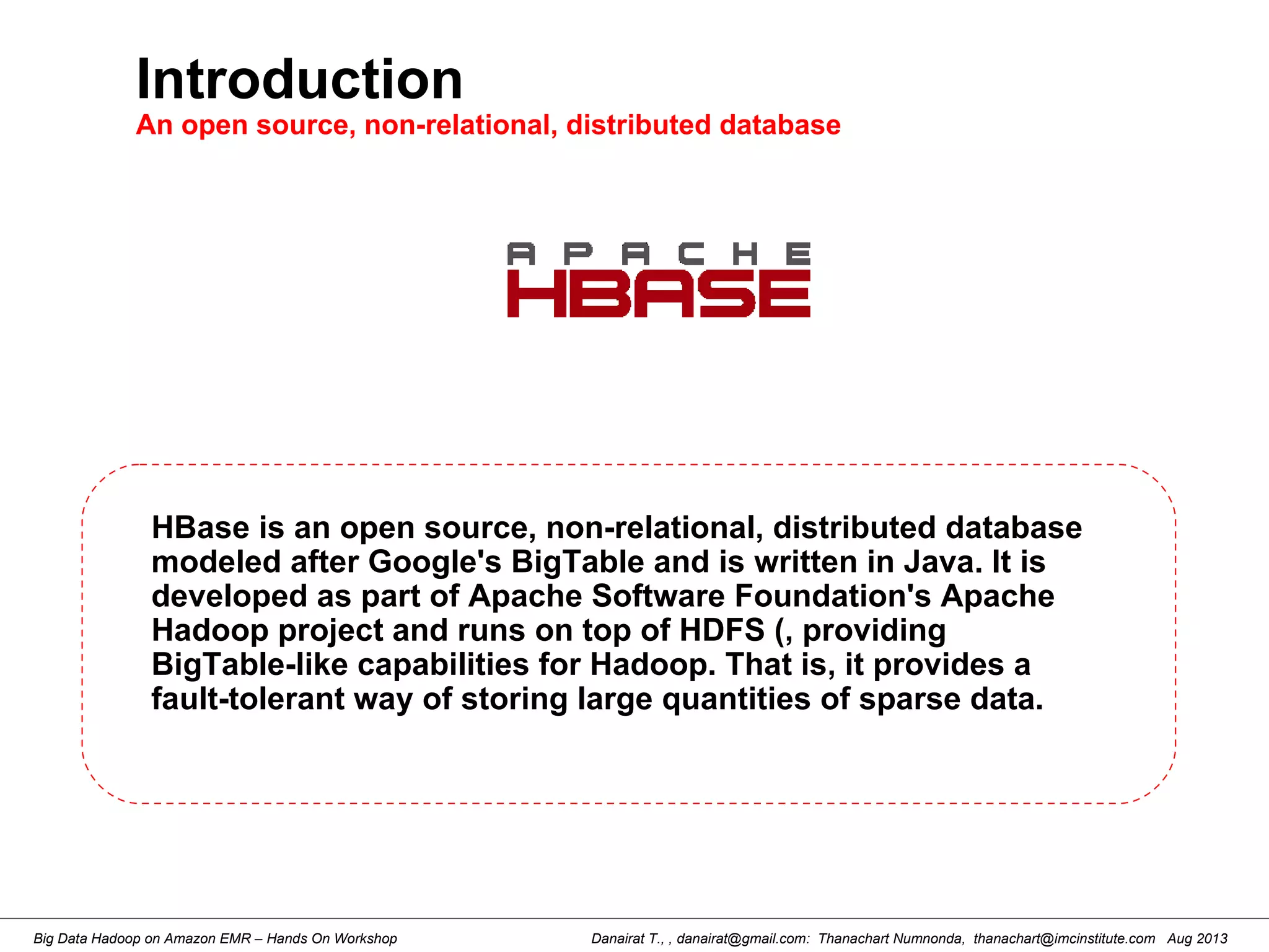 Danairat T., , danairat@gmail.com: Thanachart Numnonda, thanachart@imcinstitute.com Aug 2013Big Data Hadoop on Amazon EMR – Hands On Workshop
Introduction
An open source, non-relational, distributed database
HBase is an open source, non-relational, distributed database
modeled after Google's BigTable and is written in Java. It is
developed as part of Apache Software Foundation's Apache
Hadoop project and runs on top of HDFS (, providing
BigTable-like capabilities for Hadoop. That is, it provides a
fault-tolerant way of storing large quantities of sparse data.
 