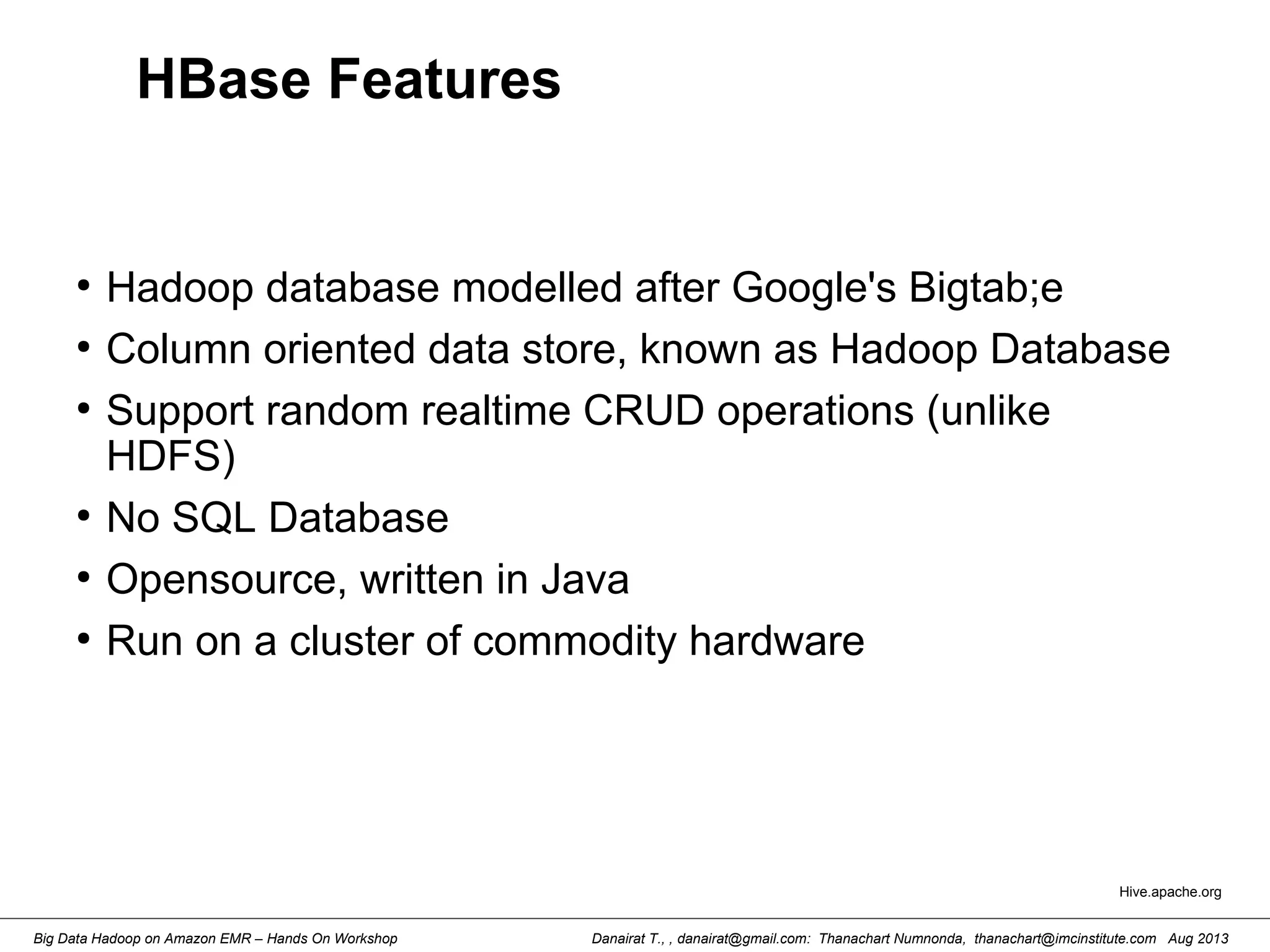 Danairat T., , danairat@gmail.com: Thanachart Numnonda, thanachart@imcinstitute.com Aug 2013Big Data Hadoop on Amazon EMR – Hands On Workshop
HBase Features
●
Hadoop database modelled after Google's Bigtab;e
●
Column oriented data store, known as Hadoop Database
●
Support random realtime CRUD operations (unlike
HDFS)
●
No SQL Database
●
Opensource, written in Java
●
Run on a cluster of commodity hardware
Hive.apache.org
 