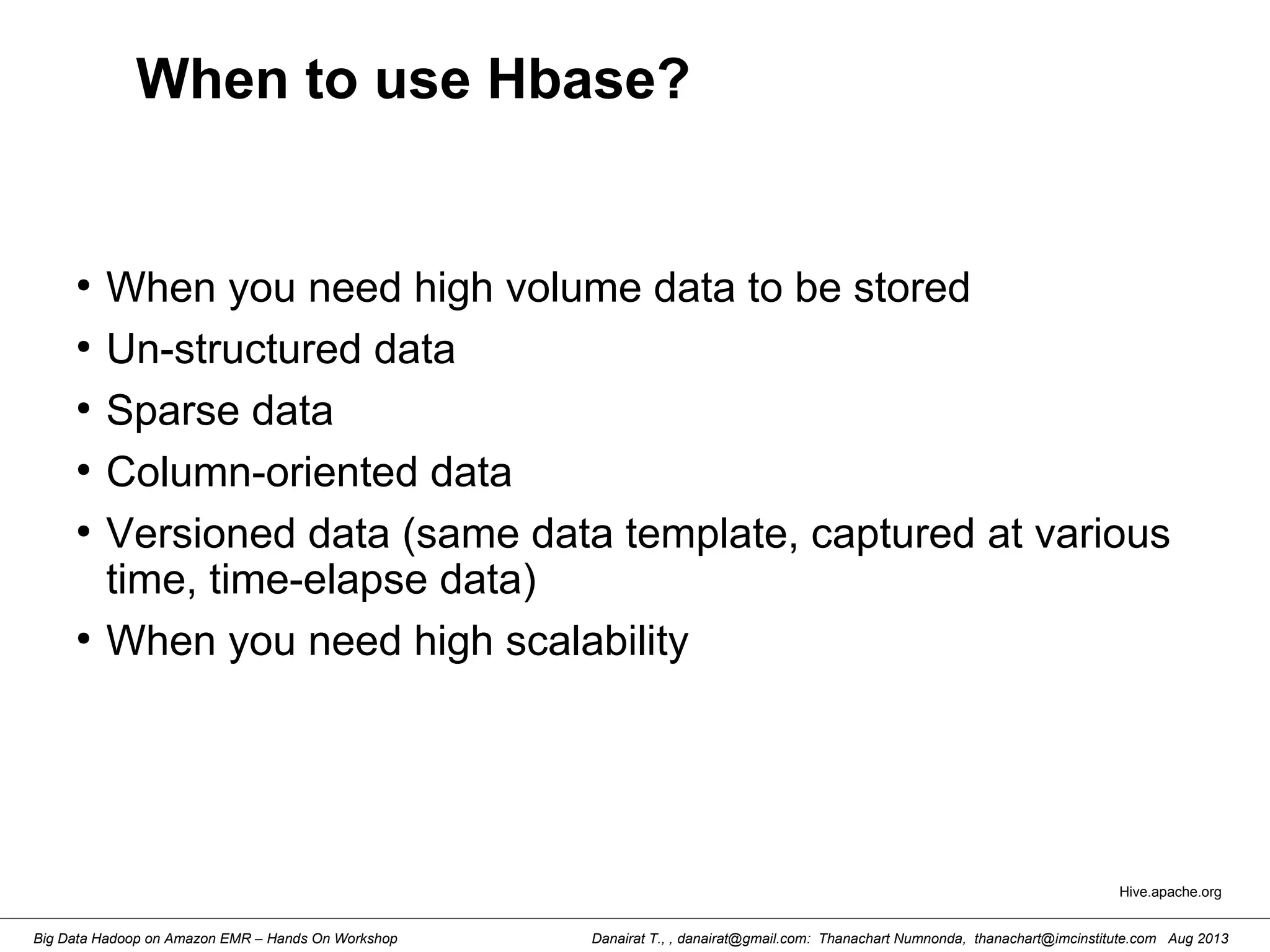 Danairat T., , danairat@gmail.com: Thanachart Numnonda, thanachart@imcinstitute.com Aug 2013Big Data Hadoop on Amazon EMR – Hands On Workshop
When to use Hbase?
●
When you need high volume data to be stored
●
Un-structured data
●
Sparse data
●
Column-oriented data
●
Versioned data (same data template, captured at various
time, time-elapse data)
●
When you need high scalability
Hive.apache.org
 
