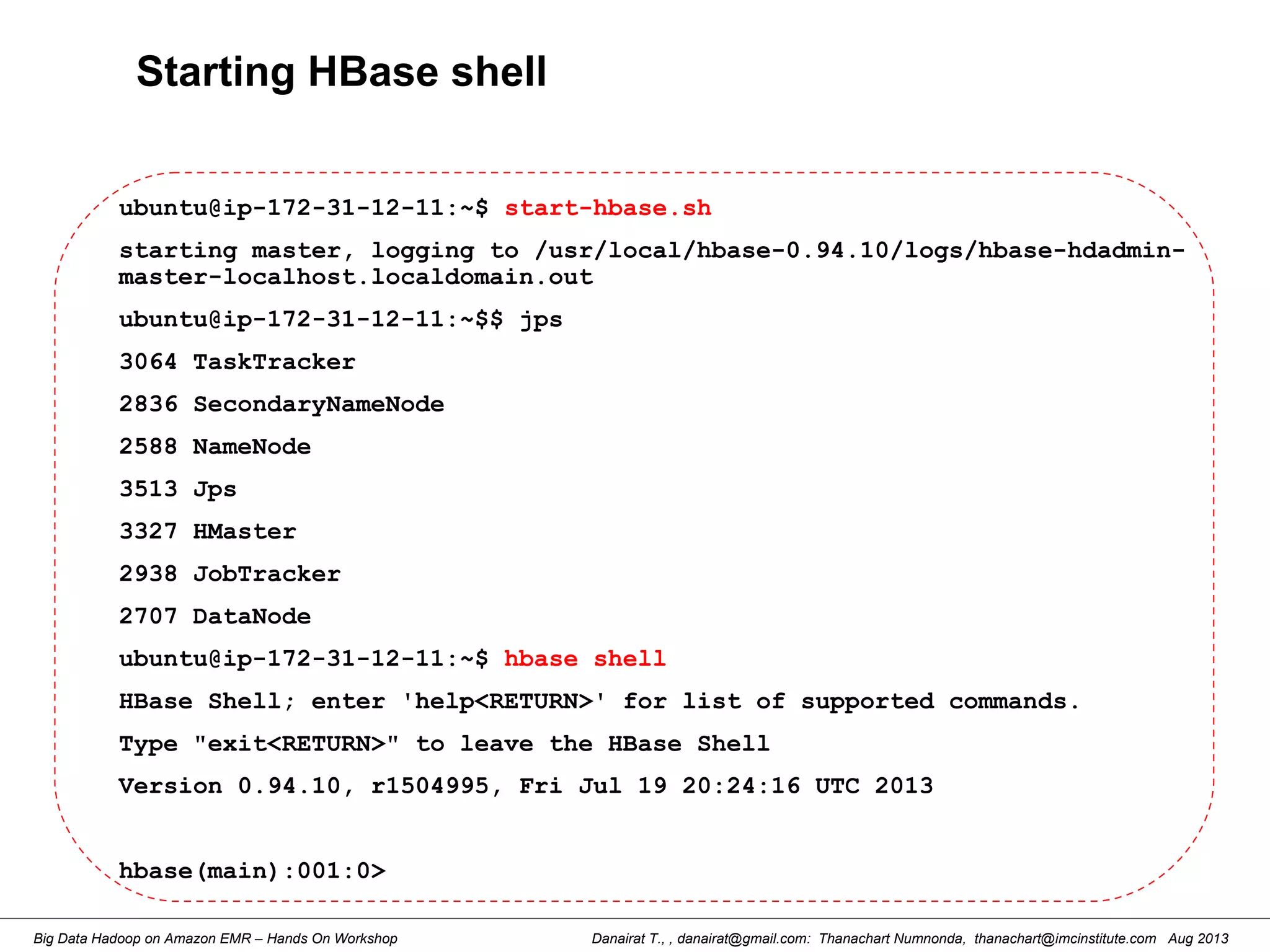 Danairat T., , danairat@gmail.com: Thanachart Numnonda, thanachart@imcinstitute.com Aug 2013Big Data Hadoop on Amazon EMR – Hands On Workshop
Starting HBase shell
ubuntu@ip-172-31-12-11:~$ start-hbase.sh
starting master, logging to /usr/local/hbase-0.94.10/logs/hbase-hdadmin-
master-localhost.localdomain.out
ubuntu@ip-172-31-12-11:~$$ jps
3064 TaskTracker
2836 SecondaryNameNode
2588 NameNode
3513 Jps
3327 HMaster
2938 JobTracker
2707 DataNode
ubuntu@ip-172-31-12-11:~$ hbase shell
HBase Shell; enter 'help<RETURN>' for list of supported commands.
Type "exit<RETURN>" to leave the HBase Shell
Version 0.94.10, r1504995, Fri Jul 19 20:24:16 UTC 2013
hbase(main):001:0>
 