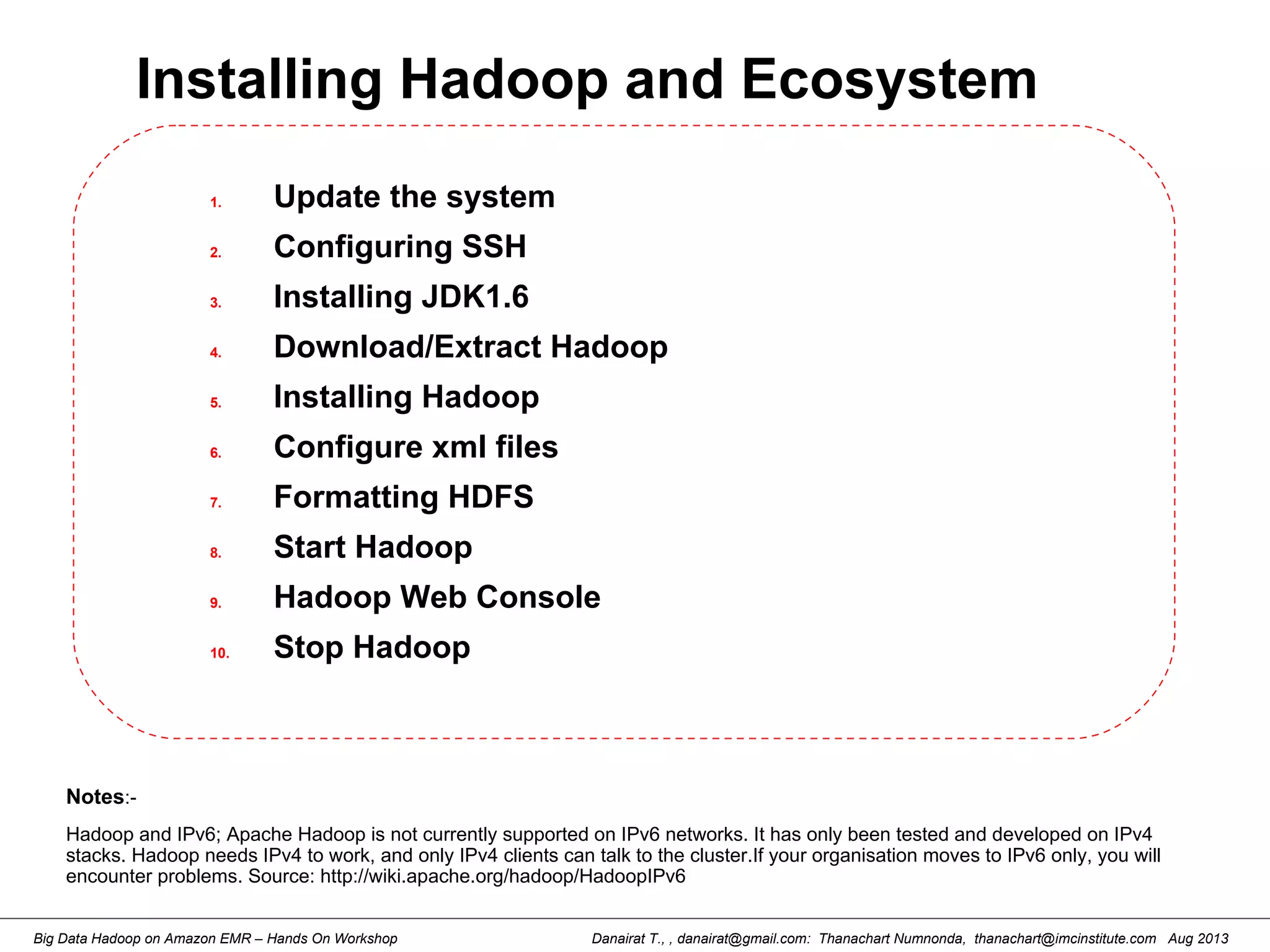 Danairat T., , danairat@gmail.com: Thanachart Numnonda, thanachart@imcinstitute.com Aug 2013Big Data Hadoop on Amazon EMR – Hands On Workshop
Installing Hadoop and Ecosystem
1. Update the system
2. Configuring SSH
3. Installing JDK1.6
4. Download/Extract Hadoop
5. Installing Hadoop
6. Configure xml files
7. Formatting HDFS
8. Start Hadoop
9. Hadoop Web Console
10. Stop Hadoop
Notes:-
Hadoop and IPv6; Apache Hadoop is not currently supported on IPv6 networks. It has only been tested and developed on IPv4
stacks. Hadoop needs IPv4 to work, and only IPv4 clients can talk to the cluster.If your organisation moves to IPv6 only, you will
encounter problems. Source: http://wiki.apache.org/hadoop/HadoopIPv6
 