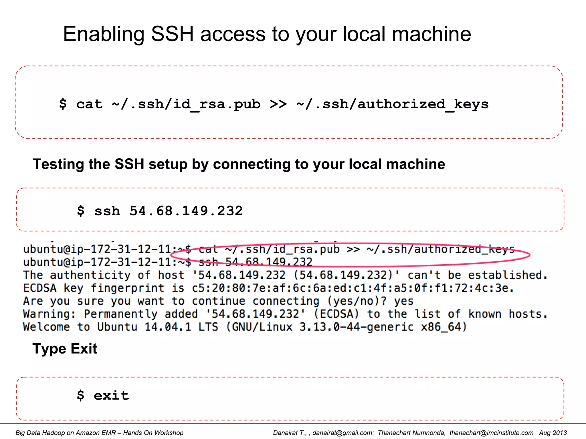 Danairat T., , danairat@gmail.com: Thanachart Numnonda, thanachart@imcinstitute.com Aug 2013Big Data Hadoop on Amazon EMR – Hands On Workshop
Enabling SSH access to your local machine
$ cat ~/.ssh/id_rsa.pub >> ~/.ssh/authorized_keys
Testing the SSH setup by connecting to your local machine
$ ssh 54.68.149.232
Type Exit
$ exit
 