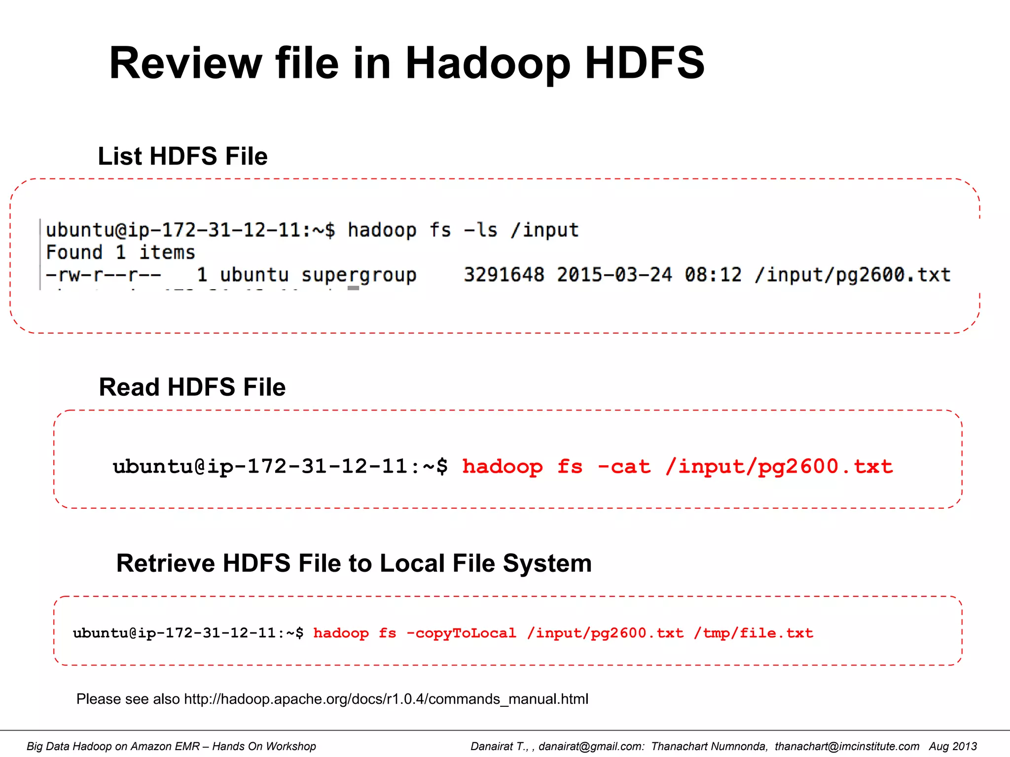 Danairat T., , danairat@gmail.com: Thanachart Numnonda, thanachart@imcinstitute.com Aug 2013Big Data Hadoop on Amazon EMR – Hands On Workshop
Review file in Hadoop HDFS
ubuntu@ip-172-31-12-11:~$ hadoop fs -cat /input/pg2600.txt
List HDFS File
Read HDFS File
Retrieve HDFS File to Local File System
Please see also http://hadoop.apache.org/docs/r1.0.4/commands_manual.html
ubuntu@ip-172-31-12-11:~$ hadoop fs -copyToLocal /input/pg2600.txt /tmp/file.txt
 