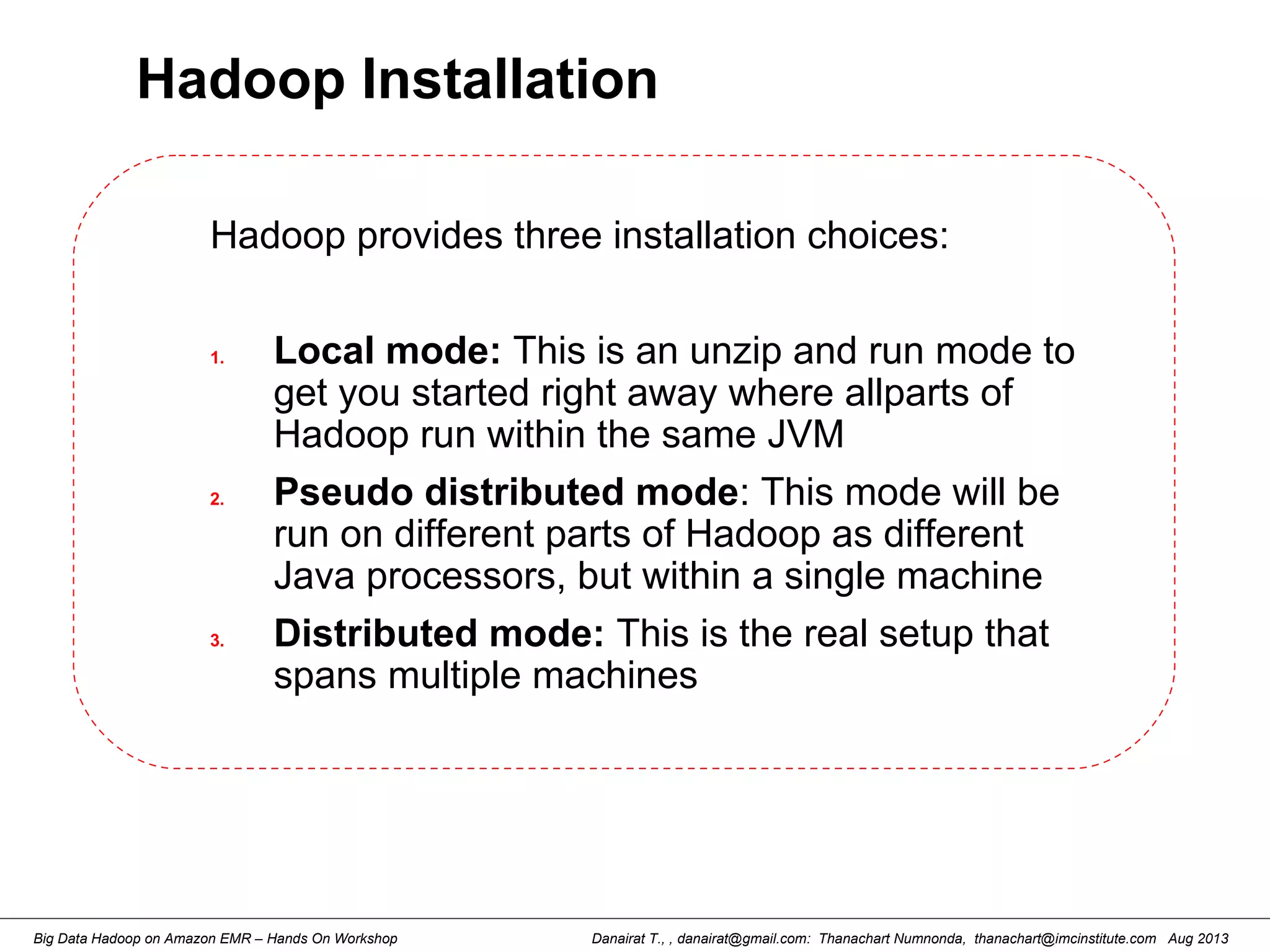 Danairat T., , danairat@gmail.com: Thanachart Numnonda, thanachart@imcinstitute.com Aug 2013Big Data Hadoop on Amazon EMR – Hands On Workshop
Hadoop Installation
Hadoop provides three installation choices:
1. Local mode: This is an unzip and run mode to
get you started right away where allparts of
Hadoop run within the same JVM
2. Pseudo distributed mode: This mode will be
run on different parts of Hadoop as different
Java processors, but within a single machine
3. Distributed mode: This is the real setup that
spans multiple machines
 