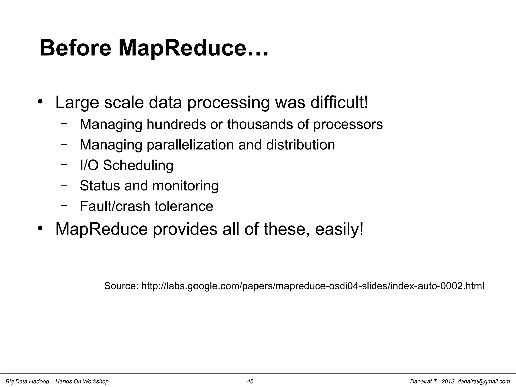Danairat T., 2013, danairat@gmail.comBig Data Hadoop – Hands On Workshop 45
Before MapReduce…
●
Large scale data processing was difficult!
– Managing hundreds or thousands of processors
– Managing parallelization and distribution
– I/O Scheduling
– Status and monitoring
– Fault/crash tolerance
●
MapReduce provides all of these, easily!
Source: http://labs.google.com/papers/mapreduce-osdi04-slides/index-auto-0002.html
 
