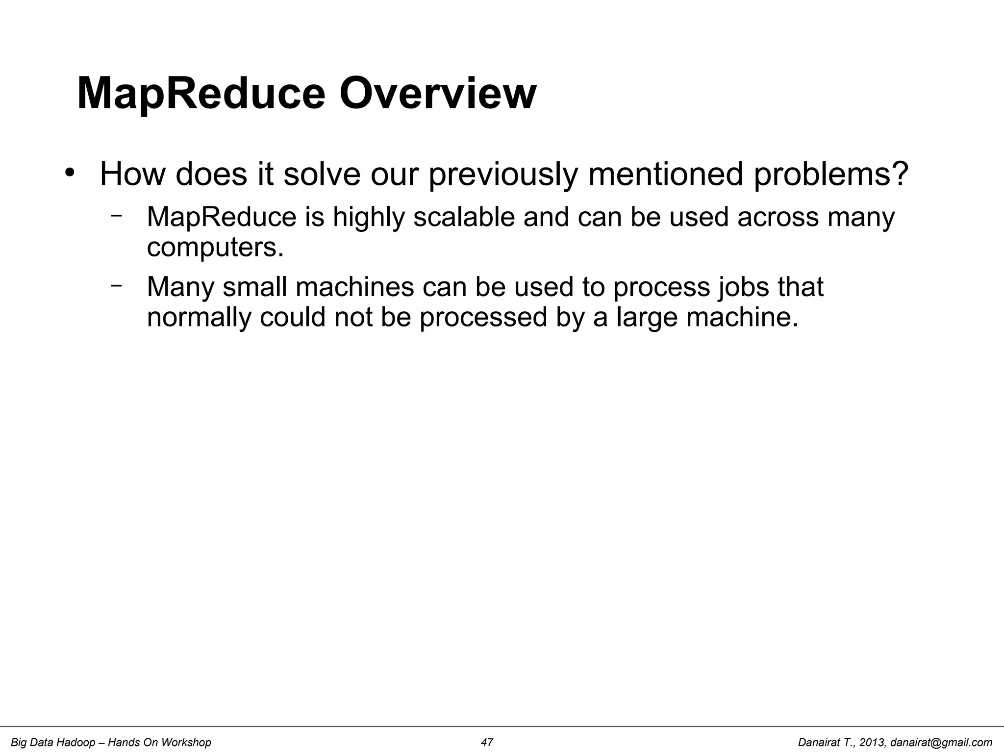 Danairat T., 2013, danairat@gmail.comBig Data Hadoop – Hands On Workshop 47
MapReduce Overview
●
How does it solve our previously mentioned problems?
– MapReduce is highly scalable and can be used across many
computers.
– Many small machines can be used to process jobs that
normally could not be processed by a large machine.
 