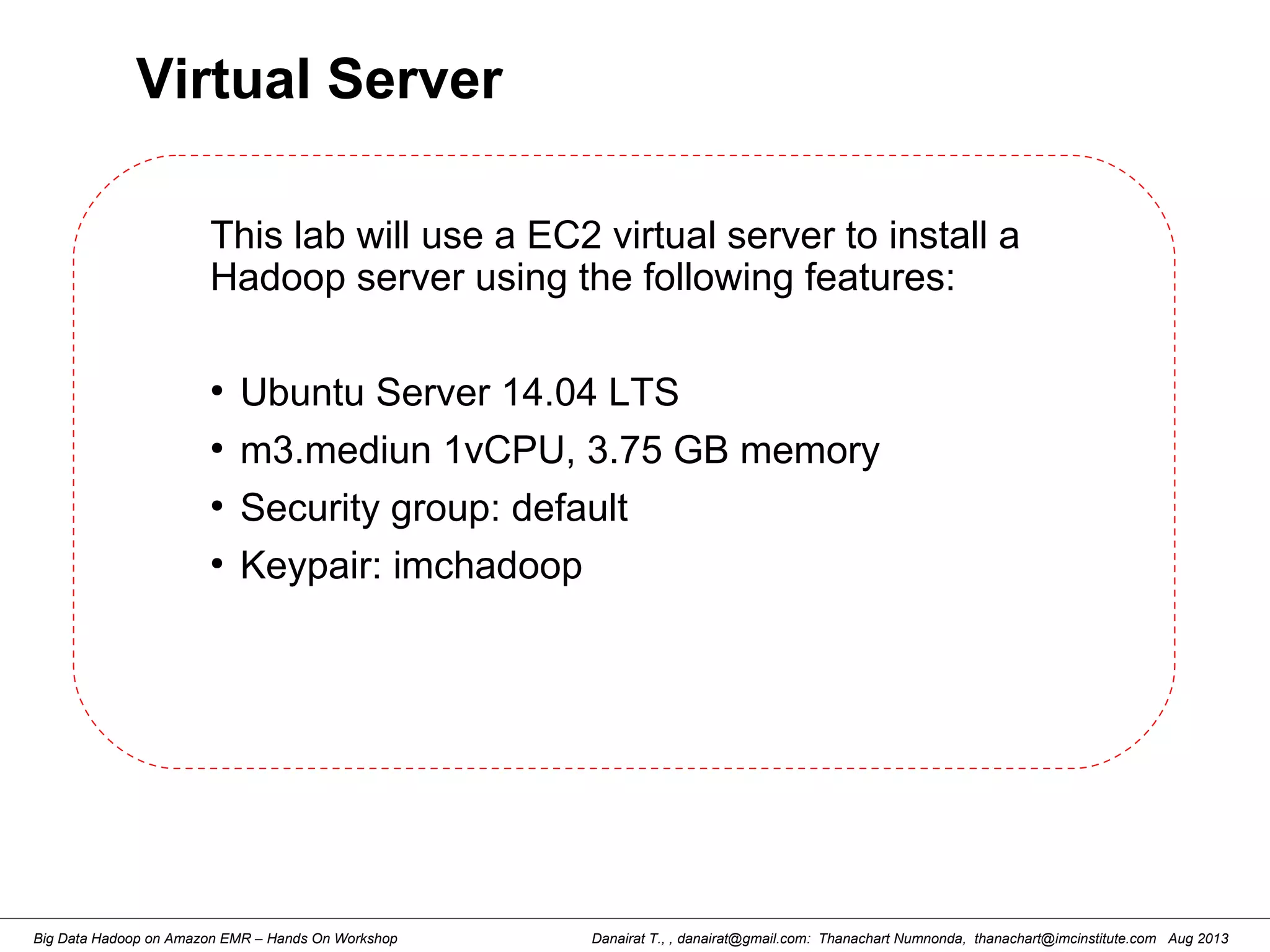 Danairat T., , danairat@gmail.com: Thanachart Numnonda, thanachart@imcinstitute.com Aug 2013Big Data Hadoop on Amazon EMR – Hands On Workshop
Virtual Server
This lab will use a EC2 virtual server to install a
Hadoop server using the following features:
●
Ubuntu Server 14.04 LTS
●
m3.mediun 1vCPU, 3.75 GB memory
●
Security group: default
●
Keypair: imchadoop
 