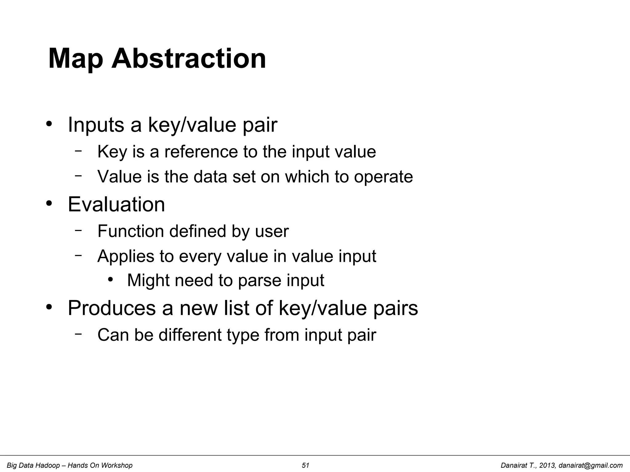 Danairat T., 2013, danairat@gmail.comBig Data Hadoop – Hands On Workshop 51
Map Abstraction
●
Inputs a key/value pair
– Key is a reference to the input value
– Value is the data set on which to operate
●
Evaluation
– Function defined by user
– Applies to every value in value input
●
Might need to parse input
●
Produces a new list of key/value pairs
– Can be different type from input pair
 