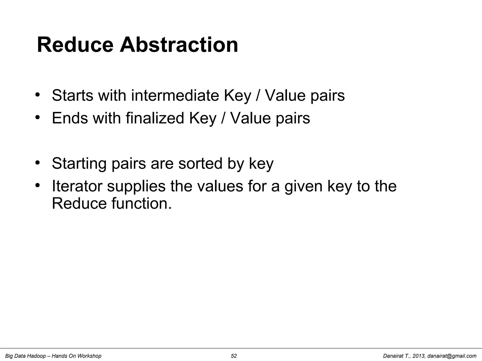 Danairat T., 2013, danairat@gmail.comBig Data Hadoop – Hands On Workshop 52
Reduce Abstraction
●
Starts with intermediate Key / Value pairs
●
Ends with finalized Key / Value pairs
●
Starting pairs are sorted by key
●
Iterator supplies the values for a given key to the
Reduce function.
 