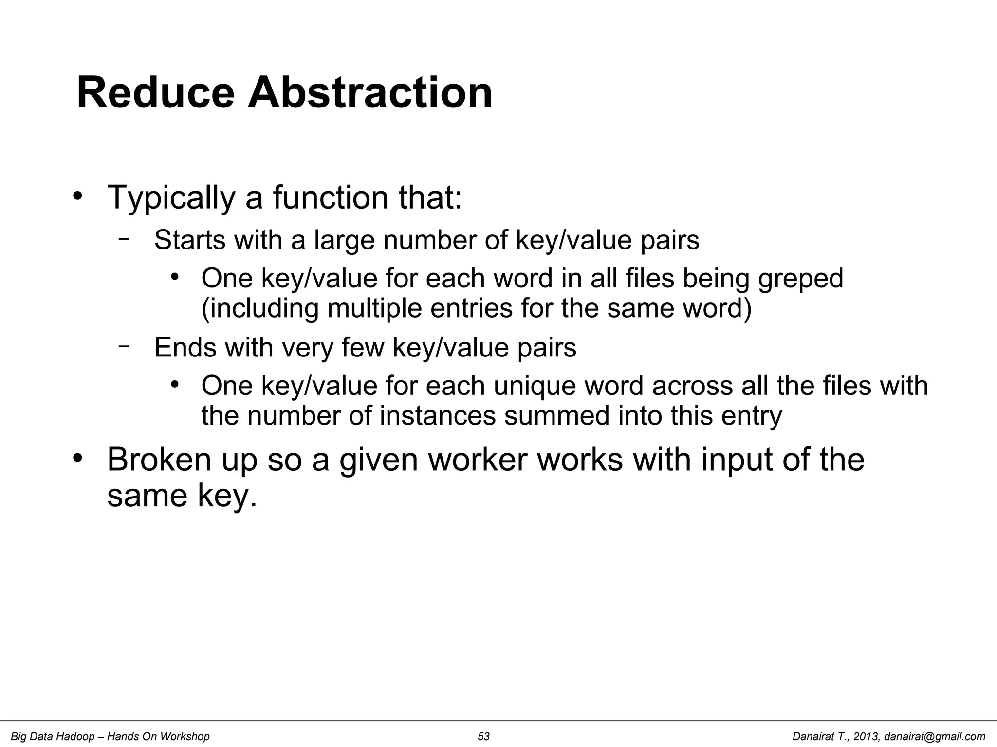 Danairat T., 2013, danairat@gmail.comBig Data Hadoop – Hands On Workshop 53
Reduce Abstraction
●
Typically a function that:
– Starts with a large number of key/value pairs
●
One key/value for each word in all files being greped
(including multiple entries for the same word)
– Ends with very few key/value pairs
●
One key/value for each unique word across all the files with
the number of instances summed into this entry
●
Broken up so a given worker works with input of the
same key.
 