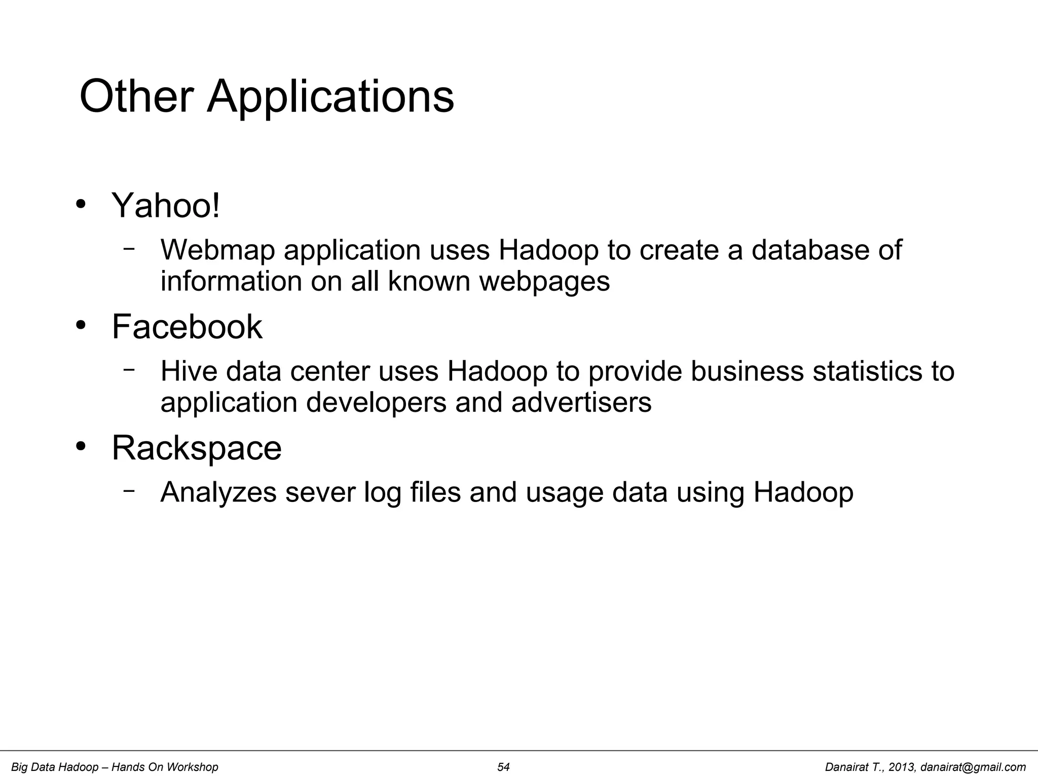 Danairat T., 2013, danairat@gmail.comBig Data Hadoop – Hands On Workshop 54
Other Applications
●
Yahoo!
– Webmap application uses Hadoop to create a database of
information on all known webpages
●
Facebook
– Hive data center uses Hadoop to provide business statistics to
application developers and advertisers
●
Rackspace
– Analyzes sever log files and usage data using Hadoop
 