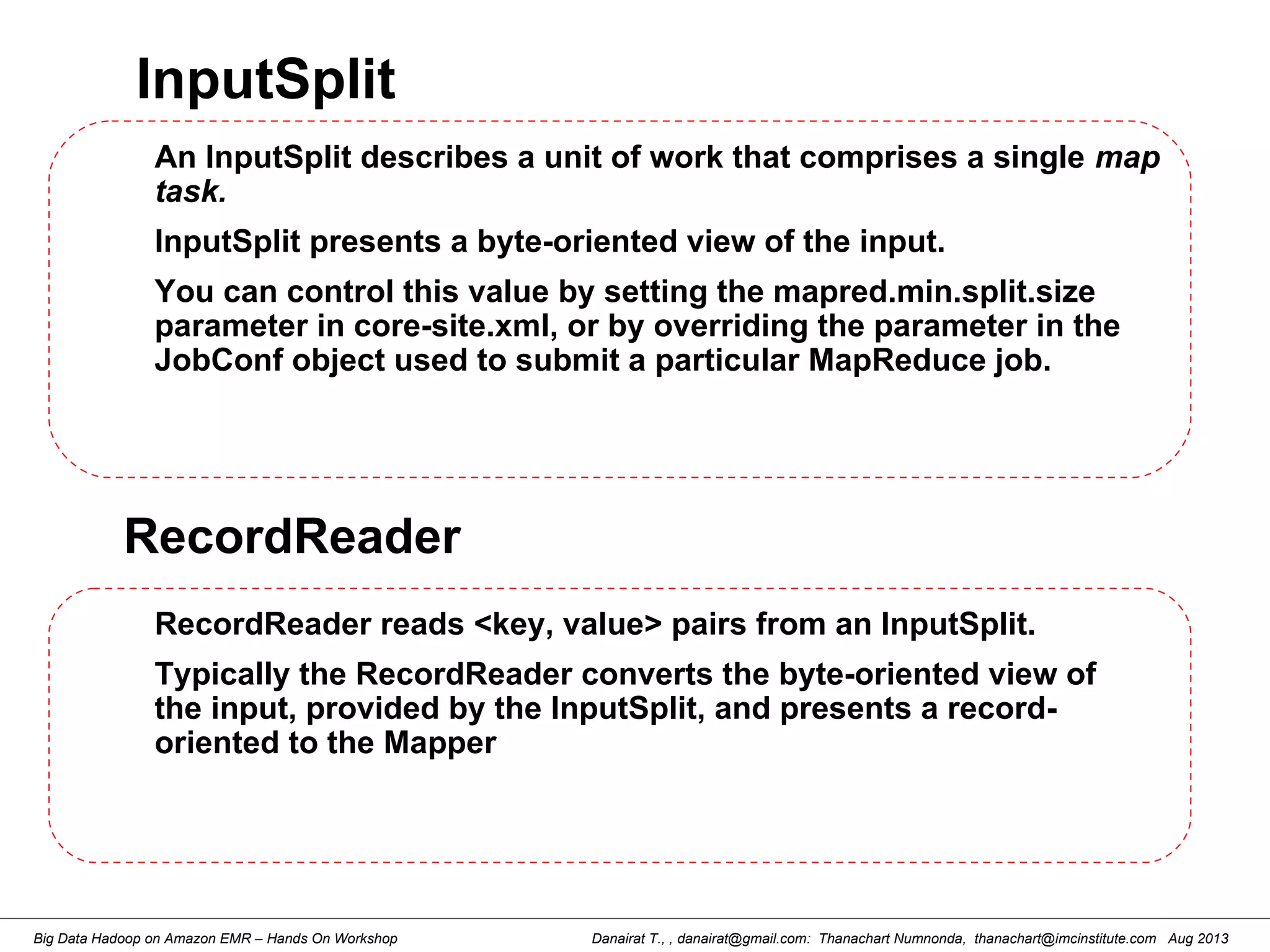 Danairat T., , danairat@gmail.com: Thanachart Numnonda, thanachart@imcinstitute.com Aug 2013Big Data Hadoop on Amazon EMR – Hands On Workshop
InputSplit
An InputSplit describes a unit of work that comprises a single map
task.
InputSplit presents a byte-oriented view of the input.
You can control this value by setting the mapred.min.split.size
parameter in core-site.xml, or by overriding the parameter in the
JobConf object used to submit a particular MapReduce job.
RecordReader
RecordReader reads <key, value> pairs from an InputSplit.
Typically the RecordReader converts the byte-oriented view of
the input, provided by the InputSplit, and presents a record-
oriented to the Mapper
 