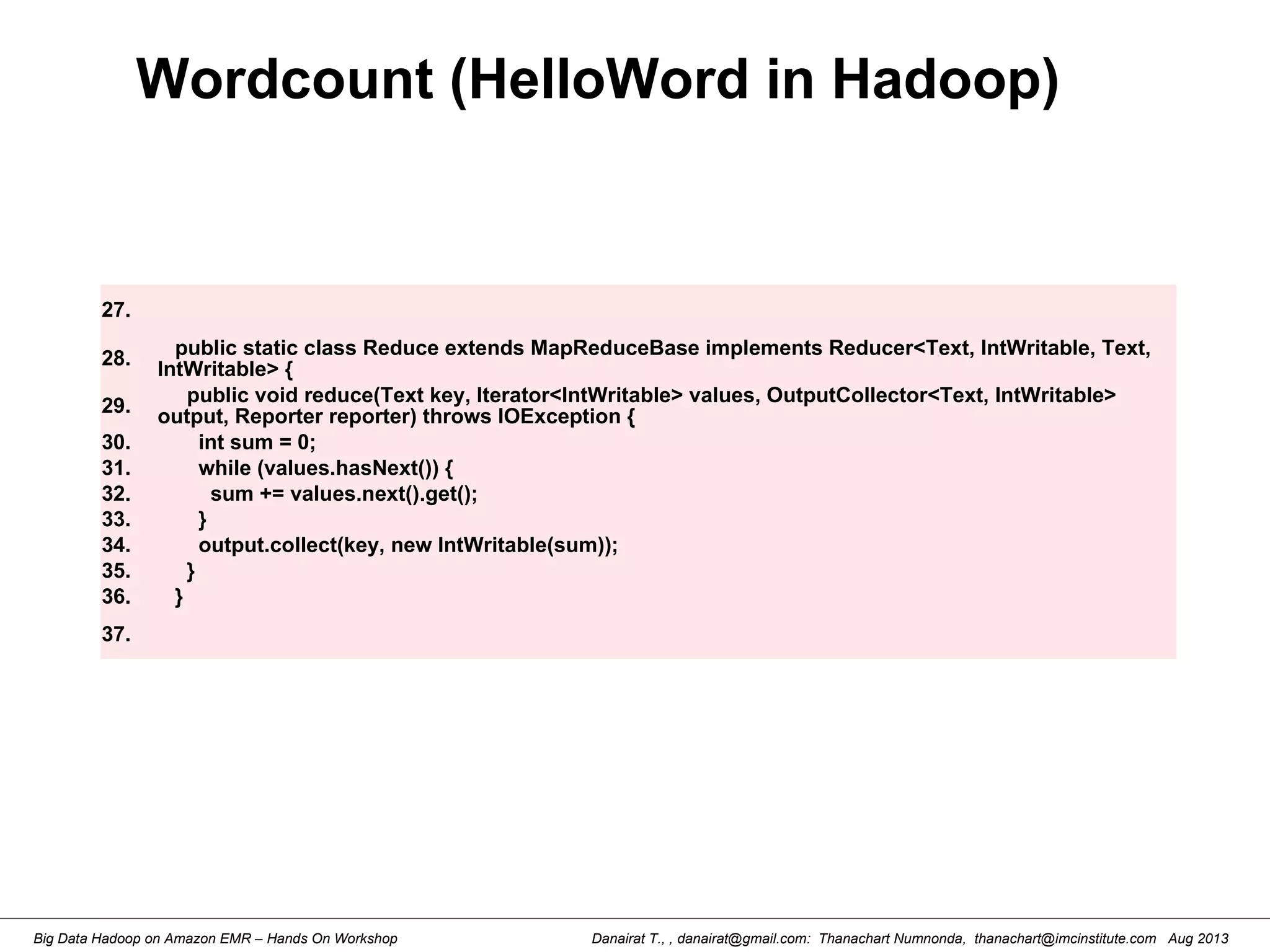 Danairat T., , danairat@gmail.com: Thanachart Numnonda, thanachart@imcinstitute.com Aug 2013Big Data Hadoop on Amazon EMR – Hands On Workshop
Wordcount (HelloWord in Hadoop)
27.
28. public static class Reduce extends MapReduceBase implements Reducer<Text, IntWritable, Text,
IntWritable> {
29.
public void reduce(Text key, Iterator<IntWritable> values, OutputCollector<Text, IntWritable>
output, Reporter reporter) throws IOException {
30. int sum = 0;
31. while (values.hasNext()) {
32. sum += values.next().get();
33. }
34. output.collect(key, new IntWritable(sum));
35. }
36. }
37.
 