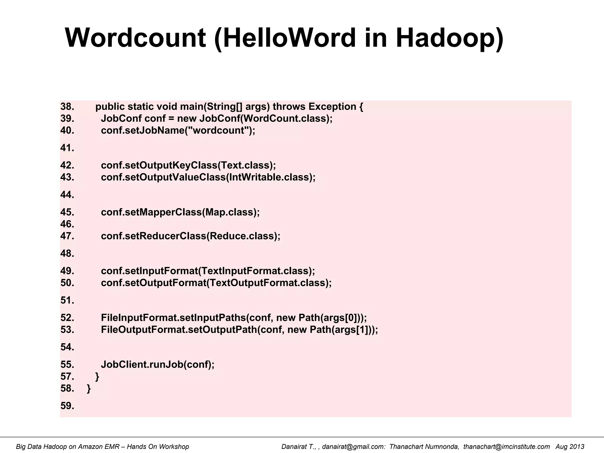 Danairat T., , danairat@gmail.com: Thanachart Numnonda, thanachart@imcinstitute.com Aug 2013Big Data Hadoop on Amazon EMR – Hands On Workshop
Wordcount (HelloWord in Hadoop)
38. public static void main(String[] args) throws Exception {
39. JobConf conf = new JobConf(WordCount.class);
40. conf.setJobName("wordcount");
41.
42. conf.setOutputKeyClass(Text.class);
43. conf.setOutputValueClass(IntWritable.class);
44.
45. conf.setMapperClass(Map.class);
46.
47. conf.setReducerClass(Reduce.class);
48.
49. conf.setInputFormat(TextInputFormat.class);
50. conf.setOutputFormat(TextOutputFormat.class);
51.
52. FileInputFormat.setInputPaths(conf, new Path(args[0]));
53. FileOutputFormat.setOutputPath(conf, new Path(args[1]));
54.
55. JobClient.runJob(conf);
57. }
58. }
59.
 