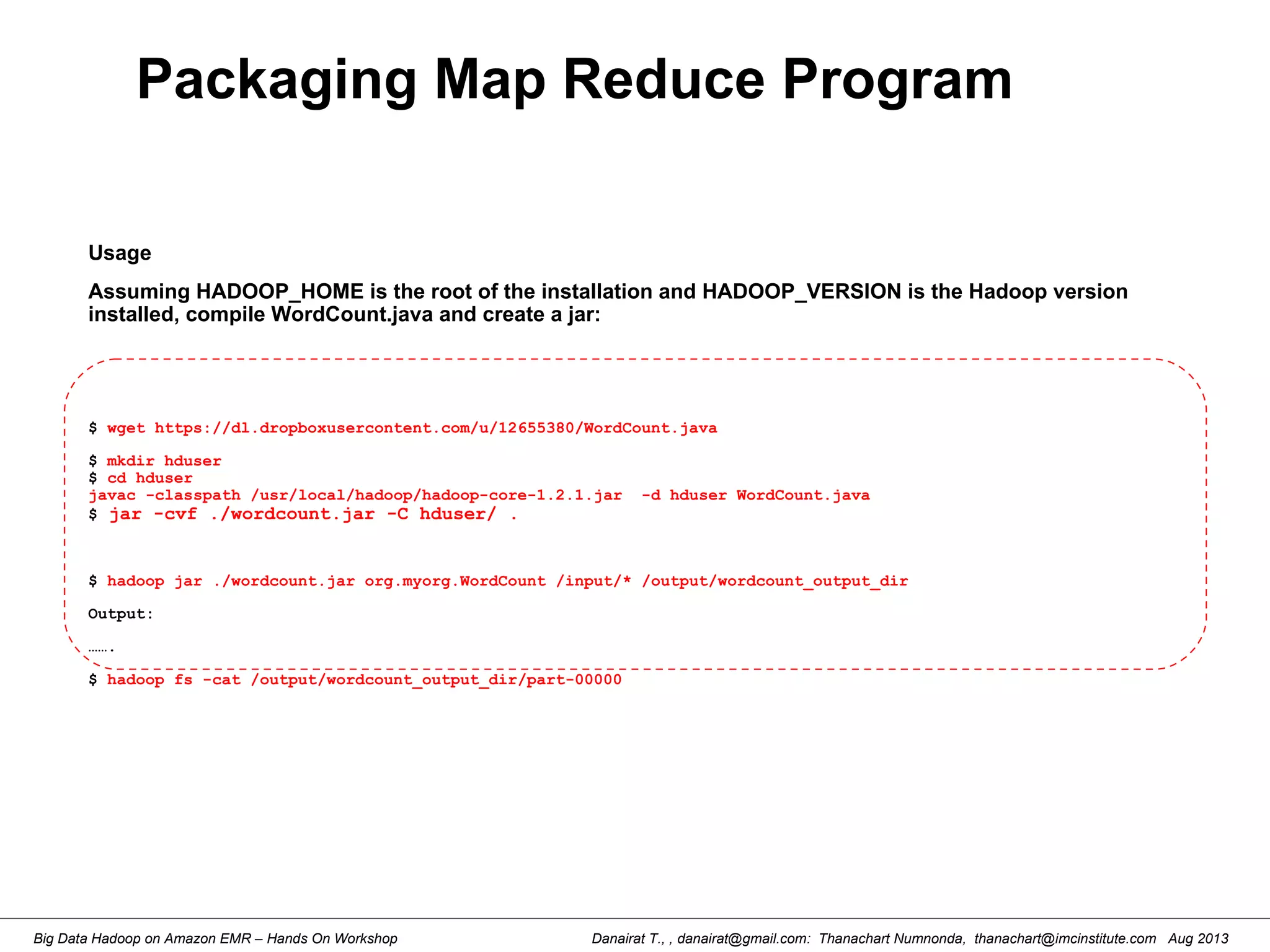 Danairat T., , danairat@gmail.com: Thanachart Numnonda, thanachart@imcinstitute.com Aug 2013Big Data Hadoop on Amazon EMR – Hands On Workshop
Packaging Map Reduce Program
Usage
Assuming HADOOP_HOME is the root of the installation and HADOOP_VERSION is the Hadoop version
installed, compile WordCount.java and create a jar:
$ wget https://dl.dropboxusercontent.com/u/12655380/WordCount.java
$ mkdir hduser
$ cd hduser
javac -classpath /usr/local/hadoop/hadoop-core-1.2.1.jar -d hduser WordCount.java
$ jar -cvf ./wordcount.jar -C hduser/ .
$ hadoop jar ./wordcount.jar org.myorg.WordCount /input/* /output/wordcount_output_dir
Output:
…….
$ hadoop fs -cat /output/wordcount_output_dir/part-00000
 