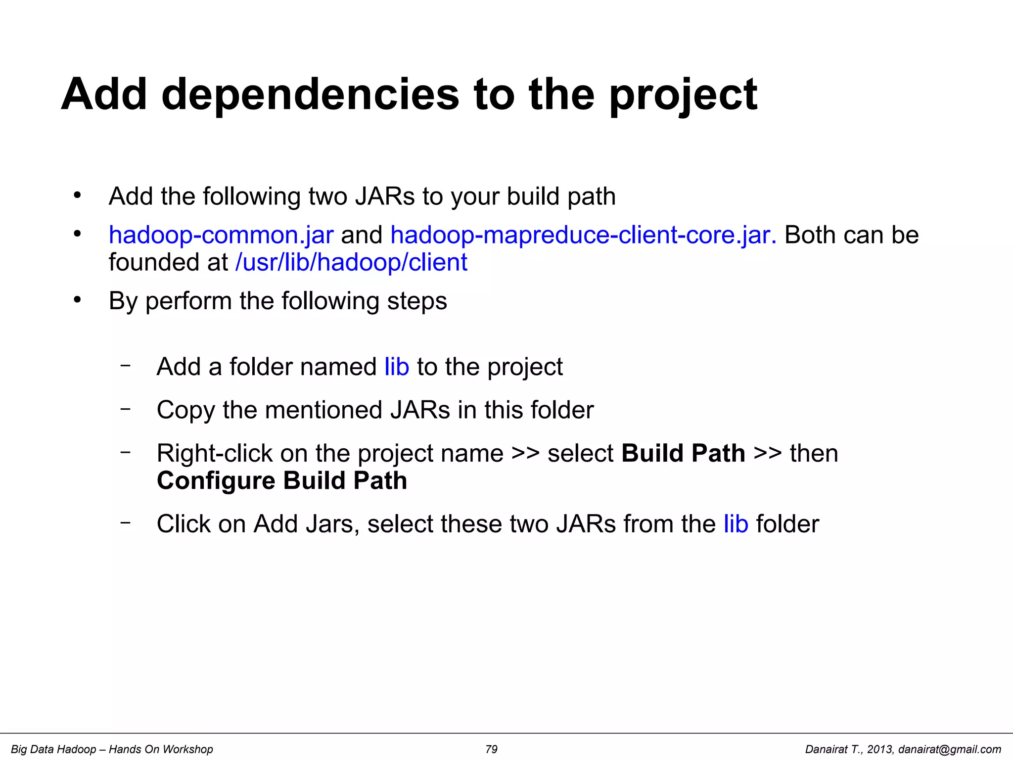Danairat T., 2013, danairat@gmail.comBig Data Hadoop – Hands On Workshop 79
Add dependencies to the project
●
Add the following two JARs to your build path
●
hadoop-common.jar and hadoop-mapreduce-client-core.jar. Both can be
founded at /usr/lib/hadoop/client
●
By perform the following steps
– Add a folder named lib to the project
– Copy the mentioned JARs in this folder
– Right-click on the project name >> select Build Path >> then
Configure Build Path
– Click on Add Jars, select these two JARs from the lib folder
 