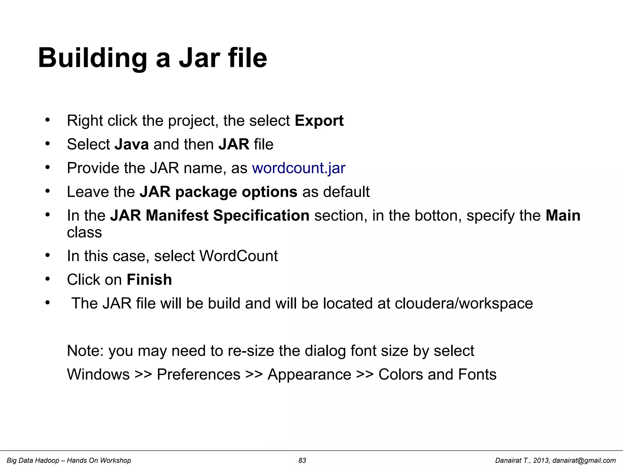 Danairat T., 2013, danairat@gmail.comBig Data Hadoop – Hands On Workshop 83
Building a Jar file
●
Right click the project, the select Export
●
Select Java and then JAR file
●
Provide the JAR name, as wordcount.jar
●
Leave the JAR package options as default
●
In the JAR Manifest Specification section, in the botton, specify the Main
class
●
In this case, select WordCount
●
Click on Finish
●
The JAR file will be build and will be located at cloudera/workspace
Note: you may need to re-size the dialog font size by select
Windows >> Preferences >> Appearance >> Colors and Fonts
 