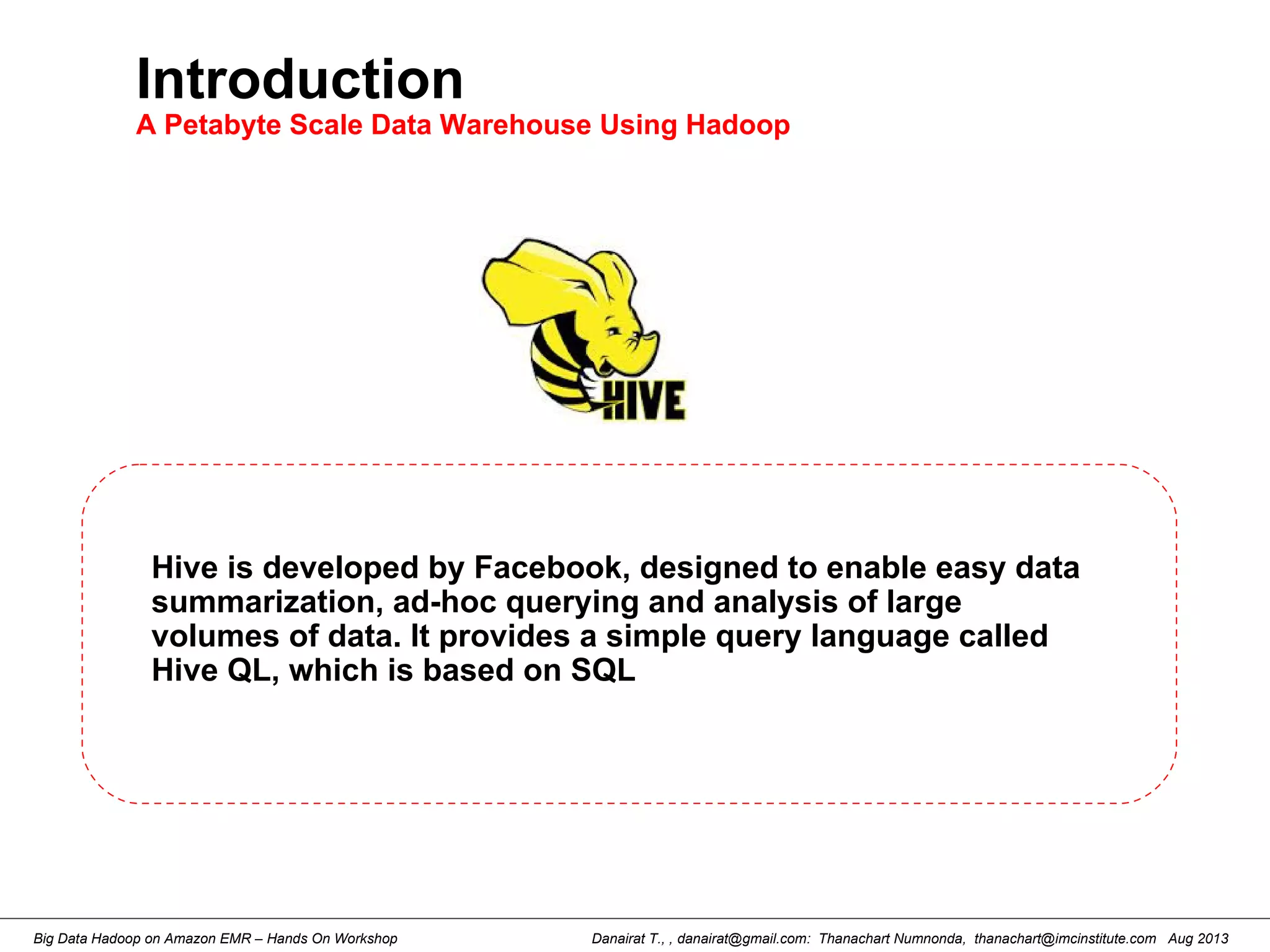Danairat T., , danairat@gmail.com: Thanachart Numnonda, thanachart@imcinstitute.com Aug 2013Big Data Hadoop on Amazon EMR – Hands On Workshop
Introduction
A Petabyte Scale Data Warehouse Using Hadoop
Hive is developed by Facebook, designed to enable easy data
summarization, ad-hoc querying and analysis of large
volumes of data. It provides a simple query language called
Hive QL, which is based on SQL
 