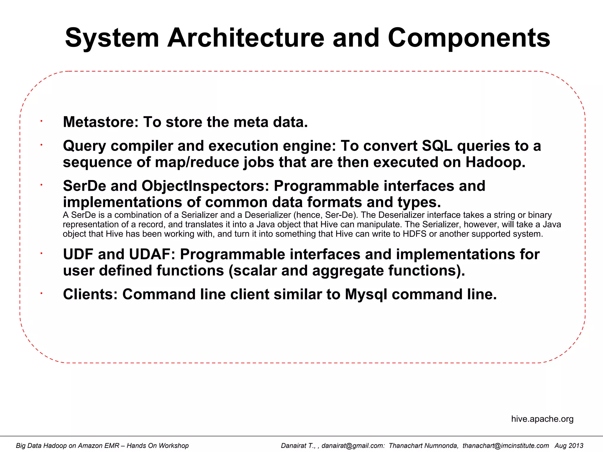 Danairat T., , danairat@gmail.com: Thanachart Numnonda, thanachart@imcinstitute.com Aug 2013Big Data Hadoop on Amazon EMR – Hands On Workshop
System Architecture and Components
•
Metastore: To store the meta data.
•
Query compiler and execution engine: To convert SQL queries to a
sequence of map/reduce jobs that are then executed on Hadoop.
•
SerDe and ObjectInspectors: Programmable interfaces and
implementations of common data formats and types.
A SerDe is a combination of a Serializer and a Deserializer (hence, Ser-De). The Deserializer interface takes a string or binary
representation of a record, and translates it into a Java object that Hive can manipulate. The Serializer, however, will take a Java
object that Hive has been working with, and turn it into something that Hive can write to HDFS or another supported system.
•
UDF and UDAF: Programmable interfaces and implementations for
user defined functions (scalar and aggregate functions).
•
Clients: Command line client similar to Mysql command line.
hive.apache.org
 