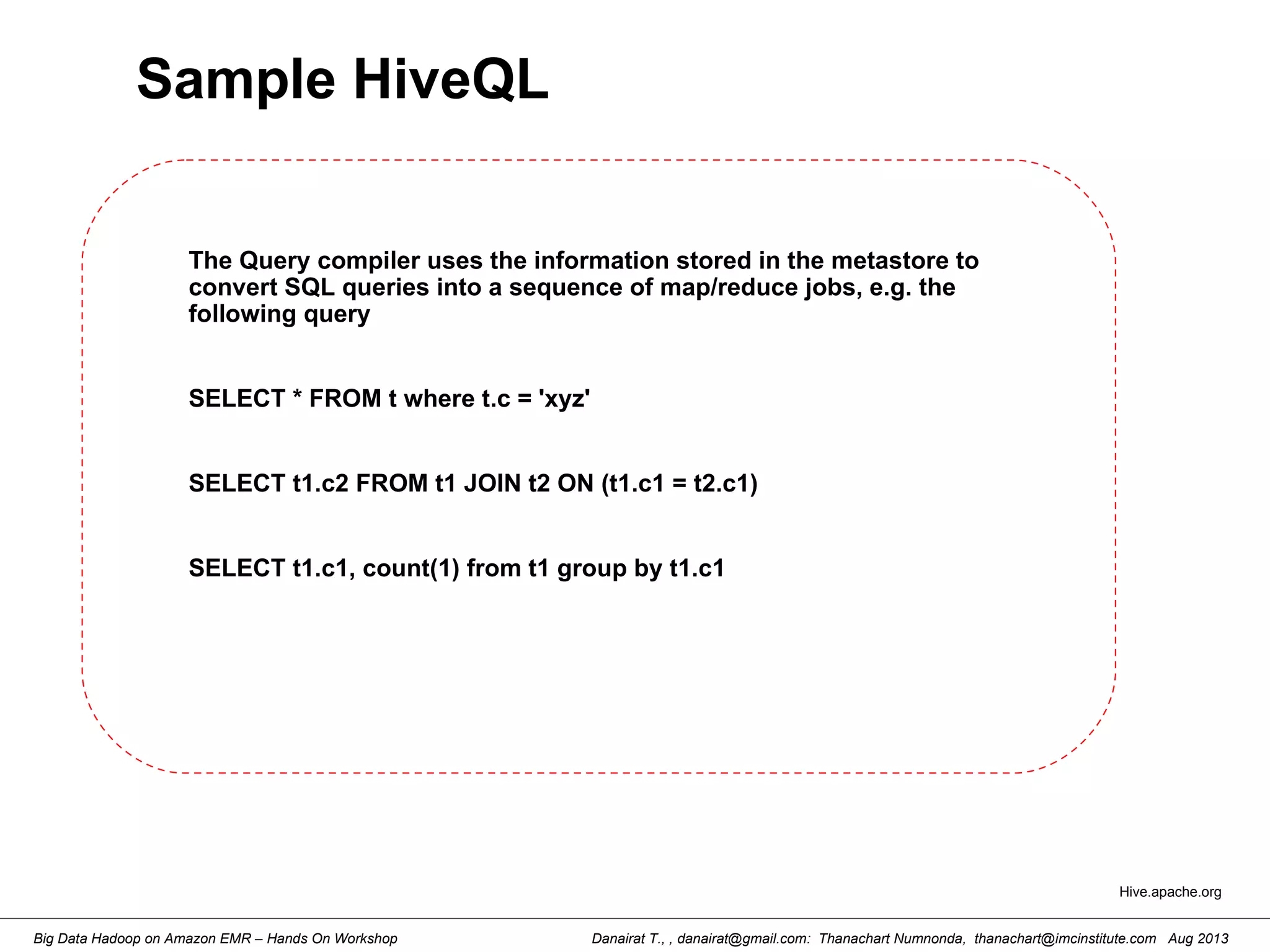 Danairat T., , danairat@gmail.com: Thanachart Numnonda, thanachart@imcinstitute.com Aug 2013Big Data Hadoop on Amazon EMR – Hands On Workshop
Sample HiveQL
The Query compiler uses the information stored in the metastore to
convert SQL queries into a sequence of map/reduce jobs, e.g. the
following query
SELECT * FROM t where t.c = 'xyz'
SELECT t1.c2 FROM t1 JOIN t2 ON (t1.c1 = t2.c1)
SELECT t1.c1, count(1) from t1 group by t1.c1
Hive.apache.org
 