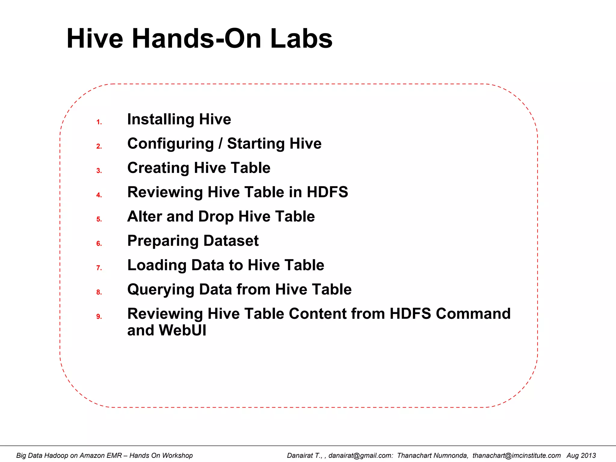 Danairat T., , danairat@gmail.com: Thanachart Numnonda, thanachart@imcinstitute.com Aug 2013Big Data Hadoop on Amazon EMR – Hands On Workshop
Hive Hands-On Labs
1. Installing Hive
2. Configuring / Starting Hive
3. Creating Hive Table
4. Reviewing Hive Table in HDFS
5. Alter and Drop Hive Table
6. Preparing Dataset
7. Loading Data to Hive Table
8. Querying Data from Hive Table
9. Reviewing Hive Table Content from HDFS Command
and WebUI
 