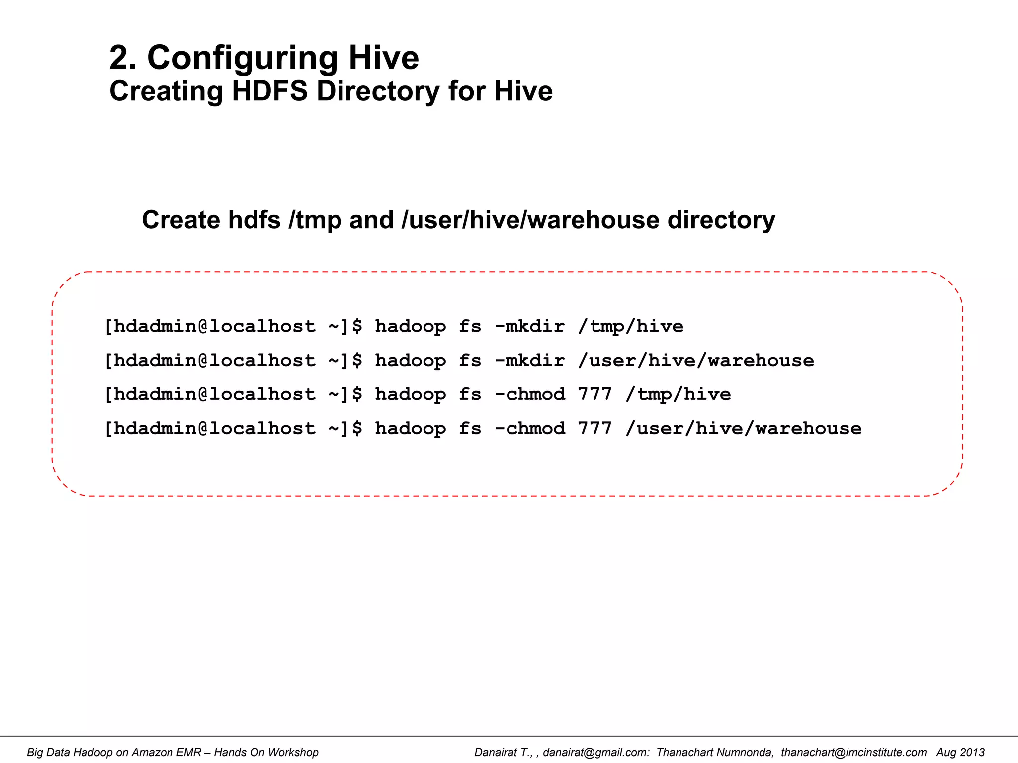 Danairat T., , danairat@gmail.com: Thanachart Numnonda, thanachart@imcinstitute.com Aug 2013Big Data Hadoop on Amazon EMR – Hands On Workshop
2. Configuring Hive
Creating HDFS Directory for Hive
Create hdfs /tmp and /user/hive/warehouse directory
[hdadmin@localhost ~]$ hadoop fs -mkdir /tmp/hive
[hdadmin@localhost ~]$ hadoop fs -mkdir /user/hive/warehouse
[hdadmin@localhost ~]$ hadoop fs -chmod 777 /tmp/hive
[hdadmin@localhost ~]$ hadoop fs -chmod 777 /user/hive/warehouse
 