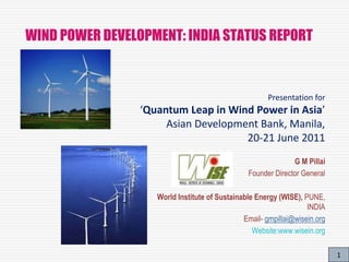1
WIND POWER DEVELOPMENT: INDIA STATUS REPORT
G M Pillai
Founder Director General
World Institute of Sustainable Energy (WISE), PUNE,
INDIA
Email- gmpillai@wisein.org
Website:www.wisein.org
Presentation for
‘Quantum Leap in Wind Power in Asia’
Asian Development Bank, Manila,
20-21 June 2011
 