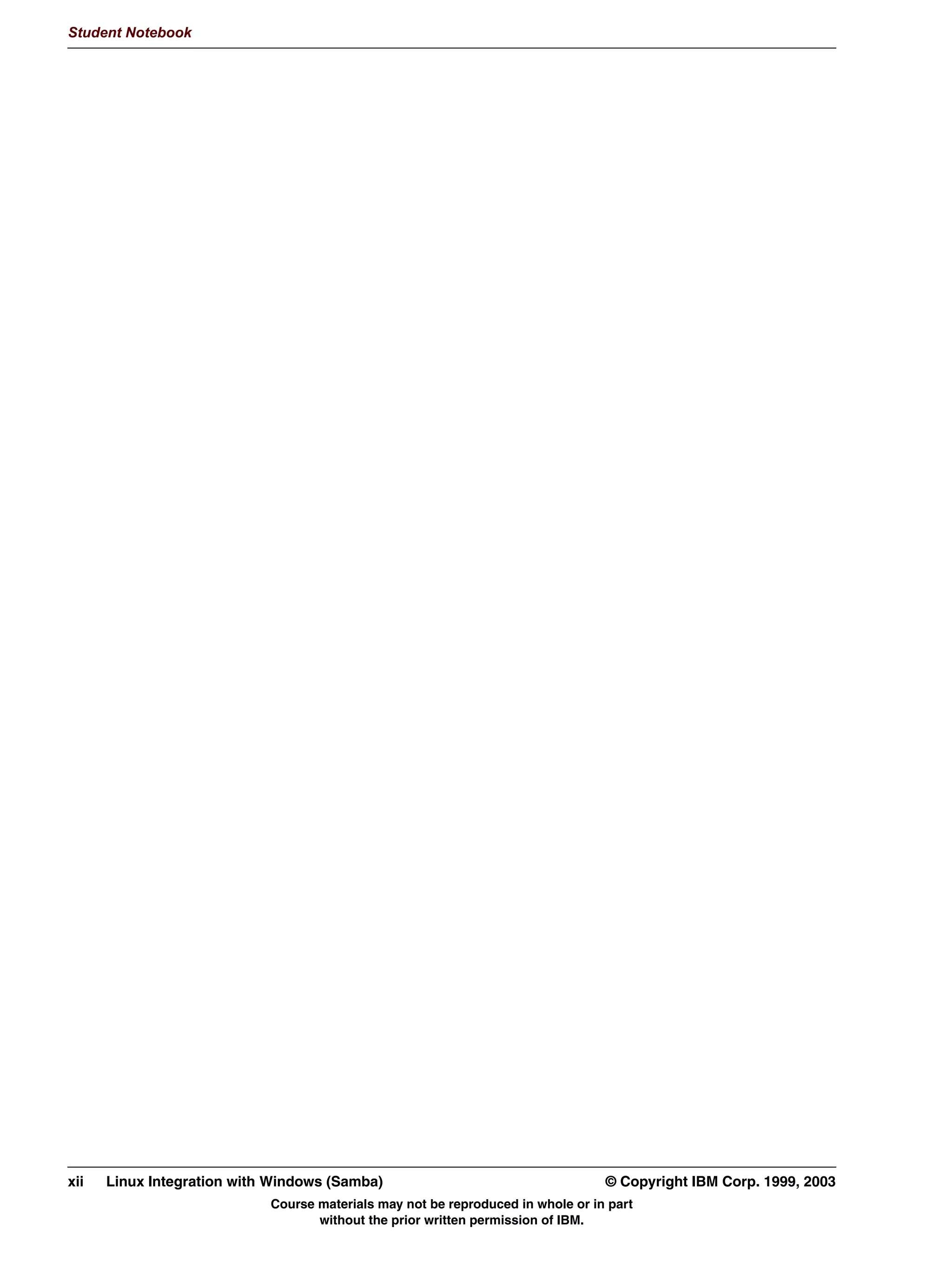 Student Notebook




xii   Linux Integration with Windows (Samba)                                     © Copyright IBM Corp. 1999, 2003
                            Course materials may not be reproduced in whole or in part
                                   without the prior written permission of IBM.
 