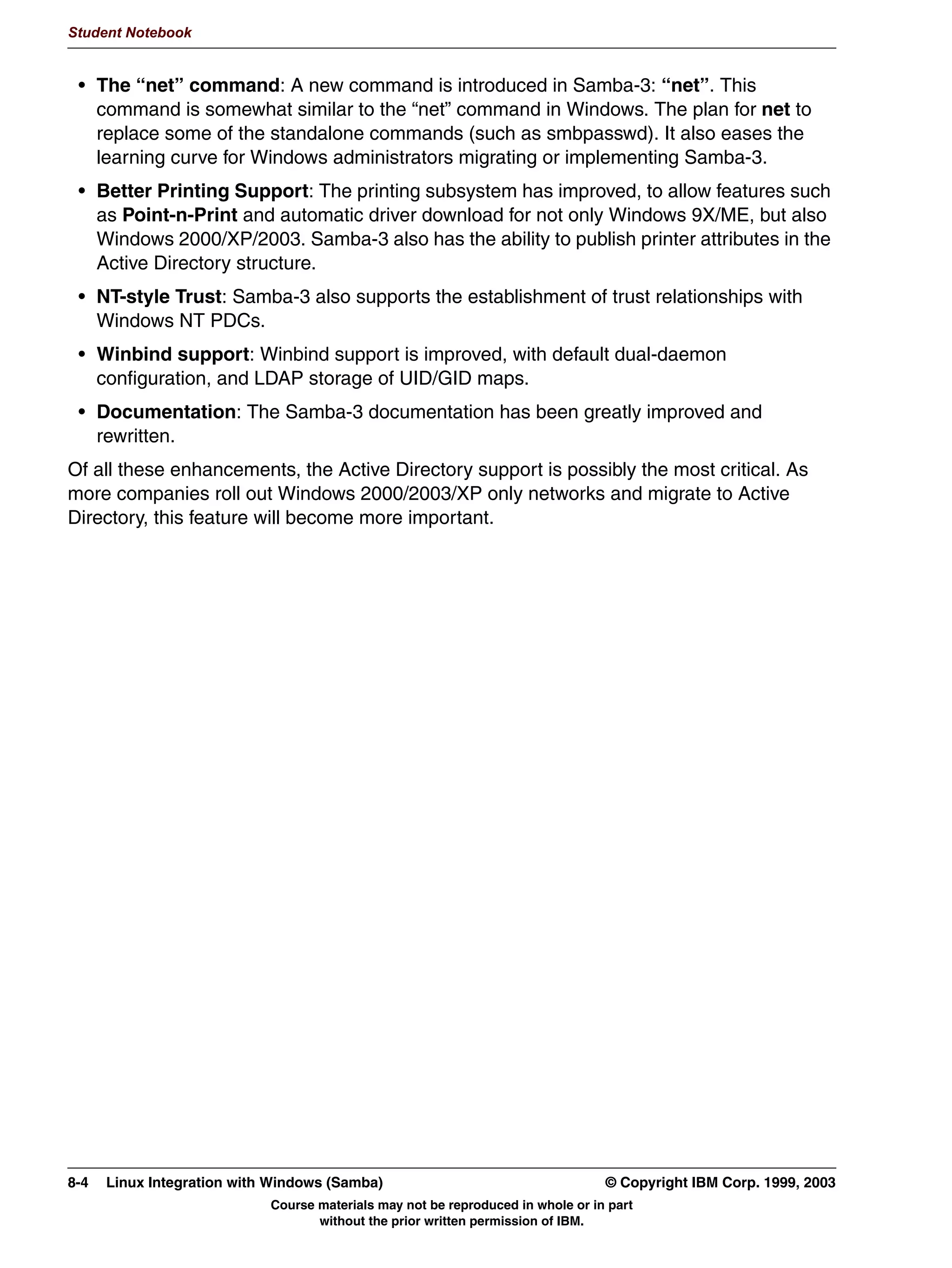 V1.2.2   BKM2MIF
                                                                                                      Student Notebook



Uempty   group: files winbind
         This essentially means that ANY service that requires authentication (even a local logon
         that has nothing to do with Samba) will first check the local files (/etc/passwd, /etc/shadow
         and /etc/group, respectively) for authentication information, and then will contact the
         winbindd daemon. This daemon then contacts the Windows PDC to verify the password.
         If the authentication succeeds and that particular user has not yet logged into this server, a
         free UNIX UID will be taken out of a range that is aside for winbind, and this UID will be
         reserved for this particular user. The next time the same user logs on, the same UID will be
         used again. For this, the winbindd daemon keeps a local list of assigned UIDs.
         The only difference you will notice on a system which uses winbind is that user IDs take the
         form DOMAINuser, and that group IDs take the form DOMAINgroup.




         © Copyright IBM Corp. 1999, 2003                                        Unit 6. Windows Domain Support   6-13
                                     Course materials may not be reproduced in whole or in part
                                            without the prior written permission of IBM.
 
