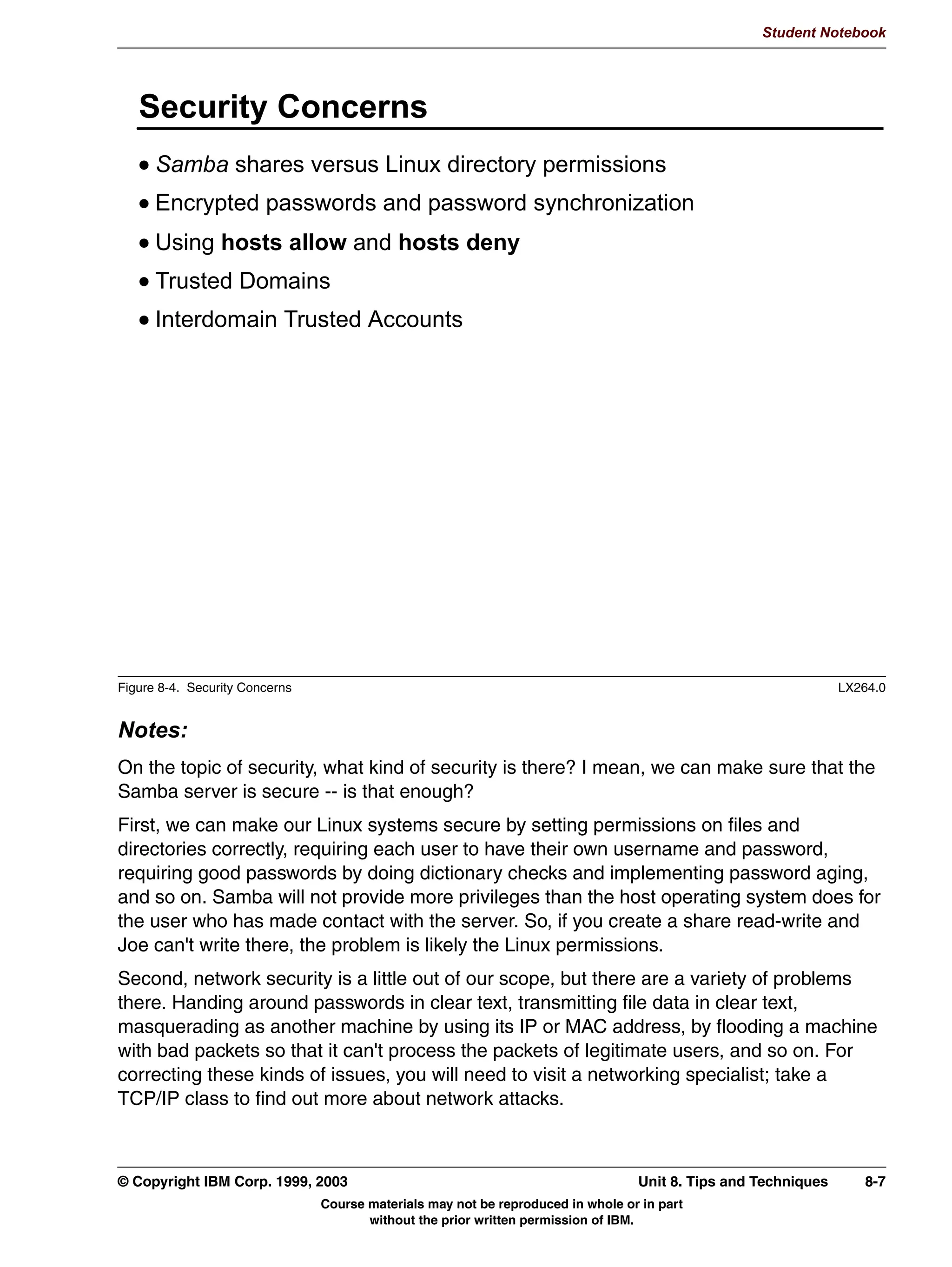 Student Notebook


Clients can be authenticated in either share mode or user mode. These were discussed
previously in the unit on file sharing. This unit covered setting up Samba as a client in an
NT Domain.
Batch scripts and user preferences can be stored on a server to be automatically
downloaded when the user logs on to a server.




6-16 Linux Integration with Windows (Samba)                                     © Copyright IBM Corp. 1999, 2003
                           Course materials may not be reproduced in whole or in part
                                  without the prior written permission of IBM.
 