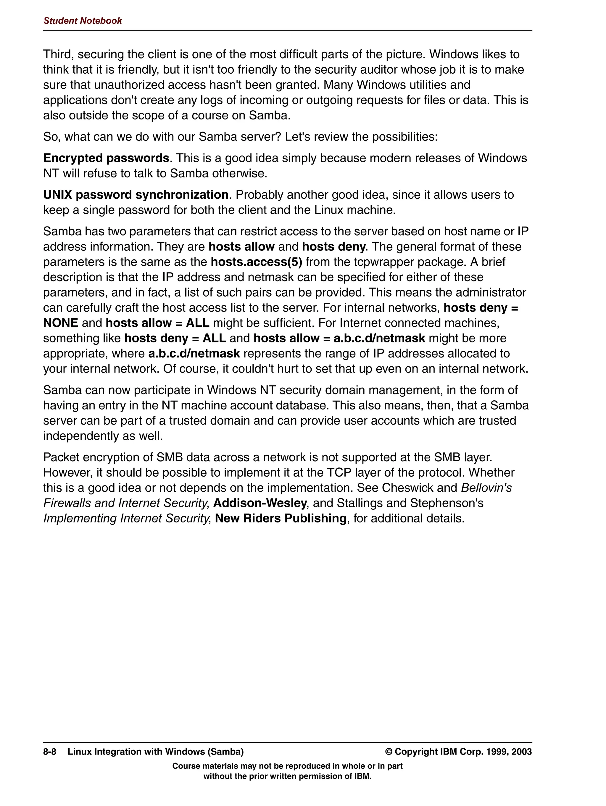 V1.2.2   BKM2MIF
                                                                                                       Student Notebook



Uempty   Unit 7. Configuring Samba Using SWAT

         What This Unit Is About
                                 This unit shows how to configure Samba using a graphical tool.


         What You Should Be Able to Do
                                 After completing this unit, you should be able to:
                                  •   Discuss SWAT
                                  •   Show how SWAT is used
                                  •   Describe what SWAT can do for you
                                  •   Configure [x]inetd to support SWAT


         How You Will Check Your Progress
                                 Accountability:
                                  • Checkpoint questions
                                  • Lab Exercises




         © Copyright IBM Corp. 1999, 2003                                   Unit 7. Configuring Samba Using SWAT    7-1
                                      Course materials may not be reproduced in whole or in part
                                             without the prior written permission of IBM.
 