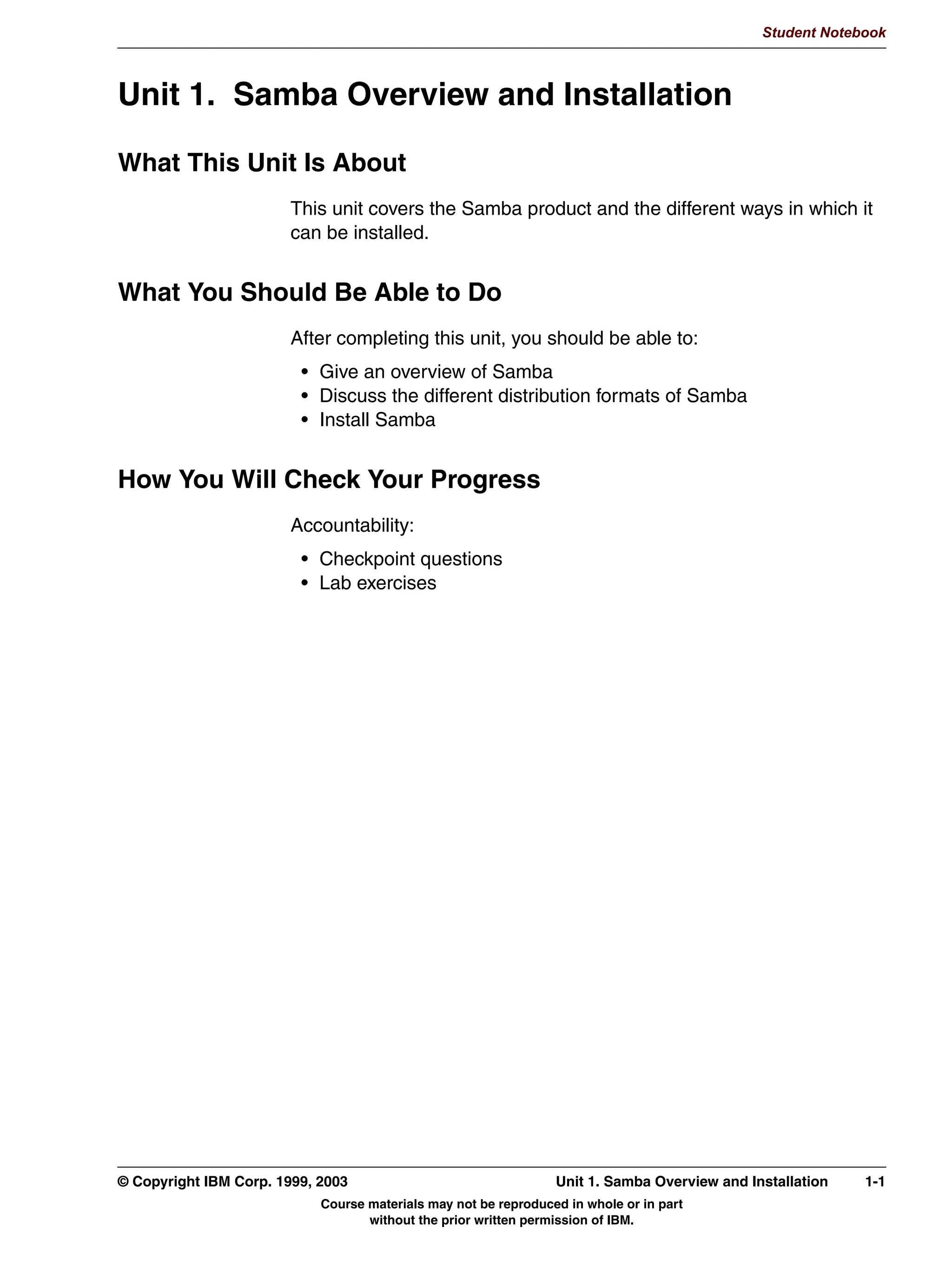V1.2.2   BKM2MIF
                                                                                                       Student Notebook



Uempty   Unit 1. Samba Overview and Installation

         What This Unit Is About
                                 This unit covers the Samba product and the different ways in which it
                                 can be installed.


         What You Should Be Able to Do
                                 After completing this unit, you should be able to:
                                  • Give an overview of Samba
                                  • Discuss the different distribution formats of Samba
                                  • Install Samba


         How You Will Check Your Progress
                                 Accountability:
                                  • Checkpoint questions
                                  • Lab exercises




         © Copyright IBM Corp. 1999, 2003                                 Unit 1. Samba Overview and Installation   1-1
                                     Course materials may not be reproduced in whole or in part
                                            without the prior written permission of IBM.
 