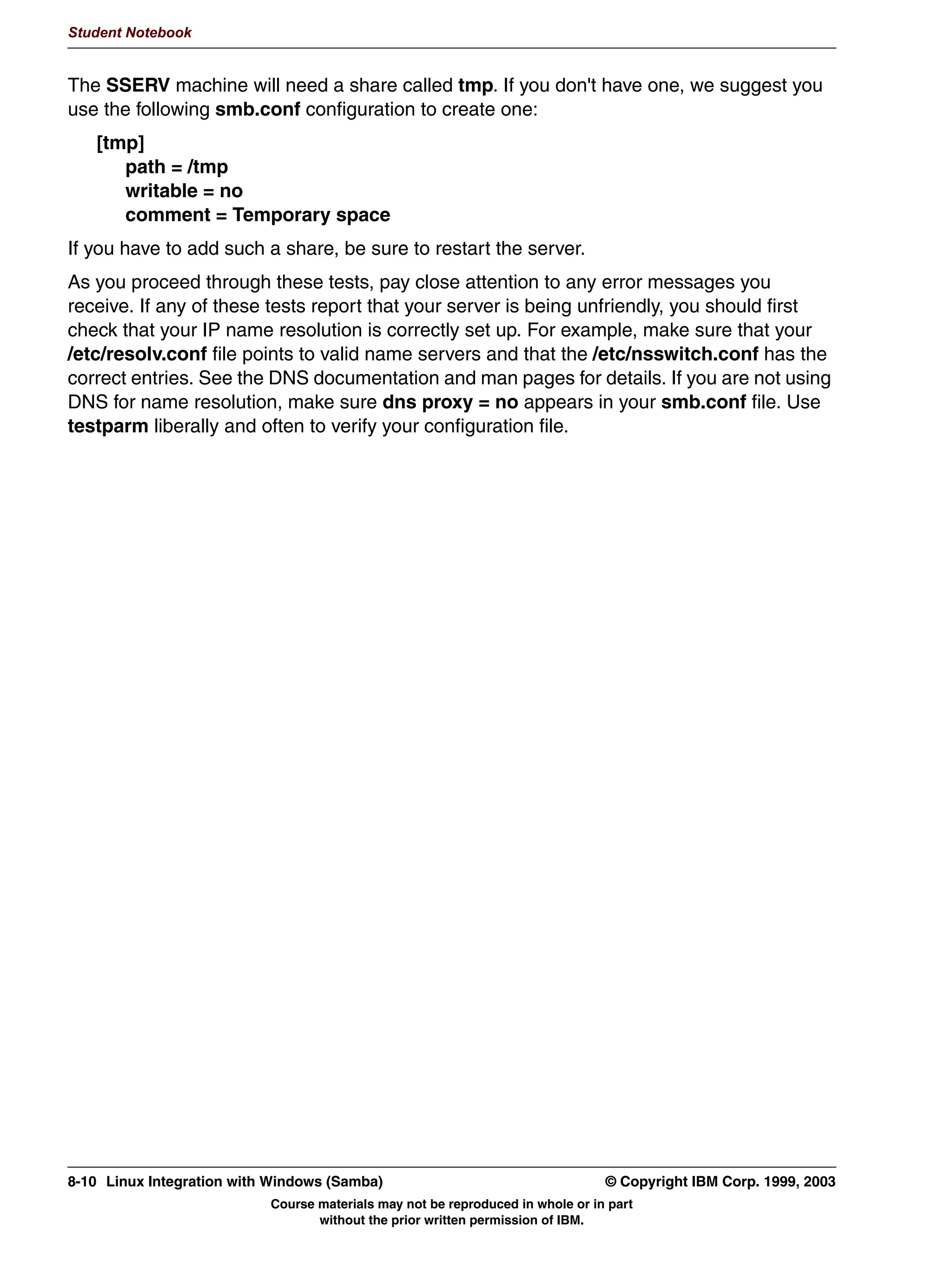 V1.2.2   BKM2MIF
                                                                                                           Student Notebook



Uempty
            6DPED :HE $GPLQLVWUDWLRQ 7RRO
               +773 (QJLQH IRU PDLQWDLQLQJ RXU 6DPED VHUYHU
                VPEFRQI
                9DULRXV RWKHU 6DPED ILOHV
                /LVW VWDWXV RI 6DPED GDHPRQV
                6WDUW6WRS5HVWDUW 6DPED GDHPRQV
                /LVW DFWLYH FRQQHFWLRQV
               DQ EH DFFHVVHG ZLWK DQ QRUPDO EURZVHU VXFK DV 1HWVFDSH
               .RQTXHURU /Q[ 06 ,(
               5XQV RXW RI [@LQHWG 73 SRUW 




         Figure 7-2. Samba Web Administration Tool                                                                     LX264.0


         Notes:
         GUI interfaces are generally regarded as being more of a hand-holding strategy to using a
         tool. By providing a simple and easier-to-use interface, the user can get the job done more
         quickly. In the case of SWAT, this is definitely true. It is not that the GUI provides any great
         amount of functionality; it merely integrates the configuration environment behind a Web
         browser. Help is just a hyperlink away, directly into the online documentation. The interface
         is cleaner, with hard-coded choices for those parameters that require them (such as yes/no
         or true/false parameters).
         Because the configuration is done through a Web browser, Samba can be configured from
         afar and in a system-independent fashion. There is no need to learn vi just to edit the
         smb.conf file.
         And the interface can configure both basic and advanced features of Samba, so that a
         beginning administrator can deal with the simple stuff first and get the shares up and
         running, then come back to the configuration later and fine-tune it.




         © Copyright IBM Corp. 1999, 2003                                       Unit 7. Configuring Samba Using SWAT      7-3
                                          Course materials may not be reproduced in whole or in part
                                                 without the prior written permission of IBM.
 