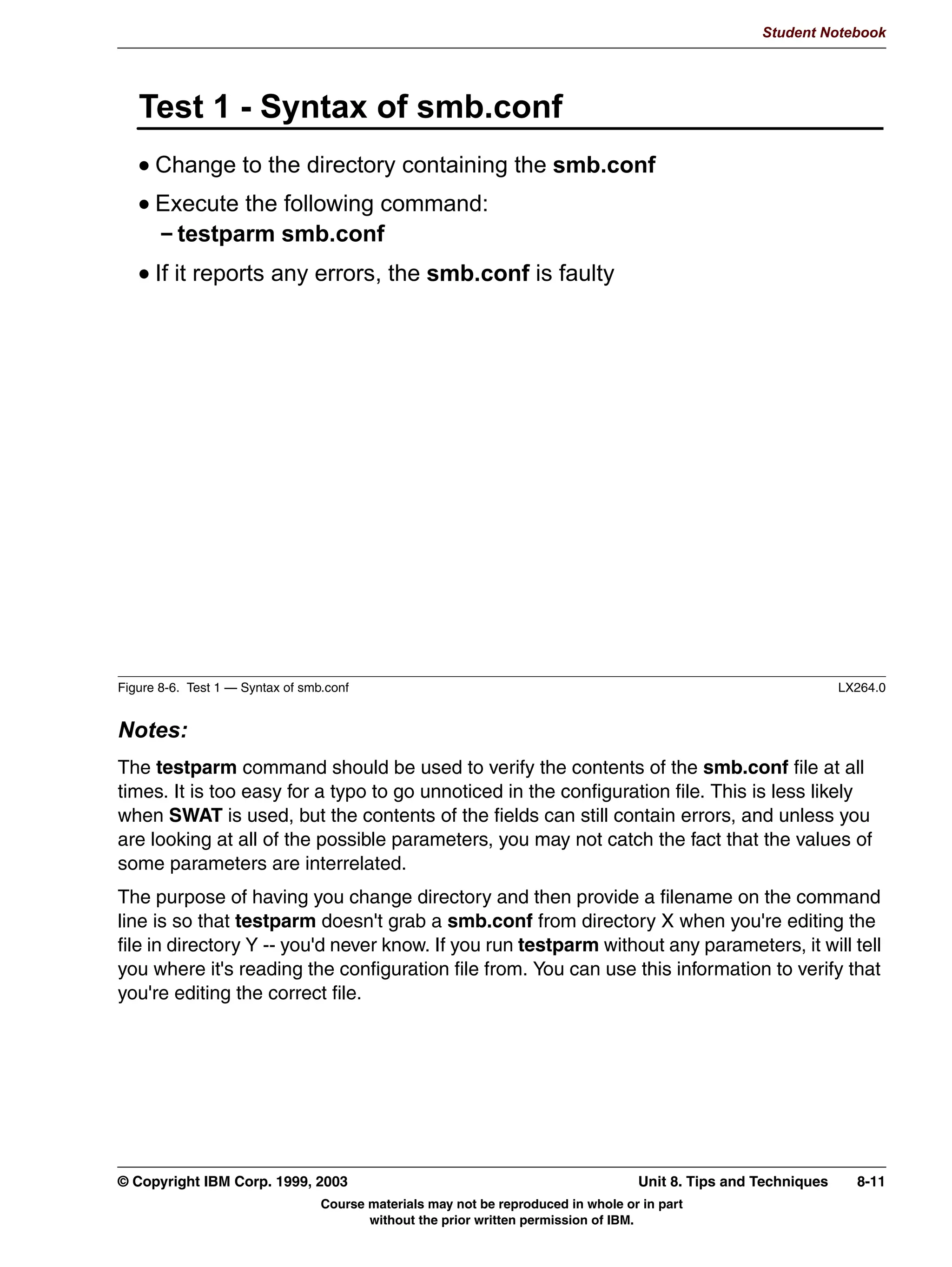 Student Notebook




      :KDW DQ 6:$7 'R )RU RX
      $GMXVW DQ DQG HYHU JOREDO SDUDPHWHU
      RQILJXUH GLVN VSDFH VKDUHV
      RQILJXUH SULQWHU VKDUHV
      9LHZ VWDWXV RI WKH FXUUHQW VHUYHU GDHPRQV
      9LHZ WKH FRQILJXUDWLRQ ILOH LQ UDZ IRUPDW
      0DQDJH SDVVZRUGV ERWK DGPLQLVWUDWRU DQG XVHU




Figure 7-3. What Can SWAT Do For You?                                                                        LX264.0


Notes:
SWAT controls access to the modification of a smb.conf file by requiring the users to
authenticate themselves. When you connect to a SWAT home page, you'll be asked for
your user ID and password. If your user ID is root and your password is correct for the
Linux machine that SWAT is running on, you'll have the option of modifying values instead
of only displaying the current contents.
Every global parameter can be modified through SWAT. The big advantage is that they are
grouped by functionality on the SWAT page and there are links directly into the online help
documentation, should the exact details of a parameter be needed.
SWAT can configure both disk shares and printers. It can configure the default homes
share and the default printers share, although typically, the highest usage will come from
adding new disk shares.
In addition, SWAT has a status link which provides a snapshot view of what the server is
doing at the time the snapshot is taken. It reports on the number of active sessions, where
those sessions connected from, and much more.


7-4   Linux Integration with Windows (Samba)                                        © Copyright IBM Corp. 1999, 2003
                               Course materials may not be reproduced in whole or in part
                                      without the prior written permission of IBM.
 