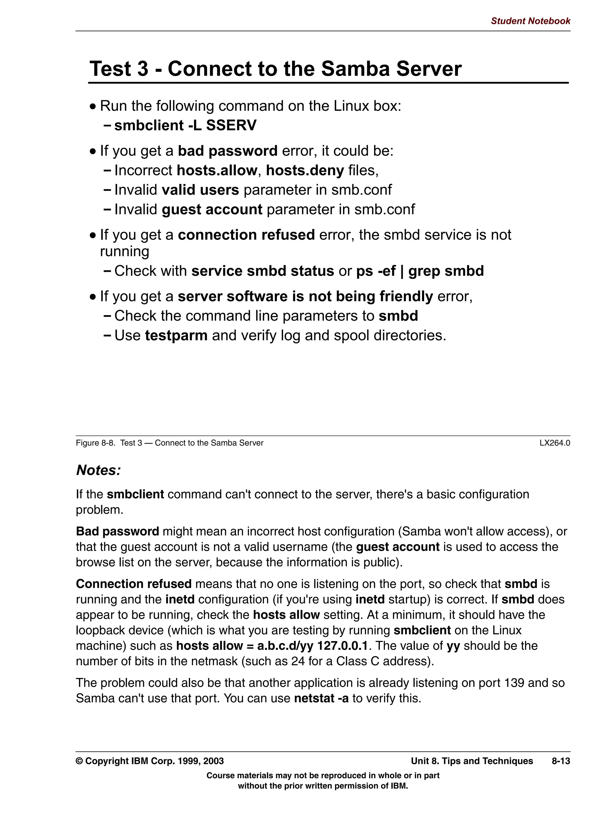 Student Notebook




      6:$7 *OREDOV 3DJH




Figure 7-5. SWAT Globals Page                                                                                 LX264.0


Notes:
Notice how the various parameters are grouped into categories. This makes it significantly
easier to configure various aspects of the server.
Also, you will notice that all fields have a Set Default button which puts the default value for
the field into the input box. This is interpreted to mean the default value for SWAT, not the
Samba server. Usually, it just empties out the field completely.
Another thing that is useful is the button “advanced view”. When you retrieve the globals
page, only the most common global options are visible. When you click on “advanced
view”, ALL global options are shown, even the ones that you do not even want to know
about!




7-6   Linux Integration with Windows (Samba)                                         © Copyright IBM Corp. 1999, 2003
                                Course materials may not be reproduced in whole or in part
                                       without the prior written permission of IBM.
 