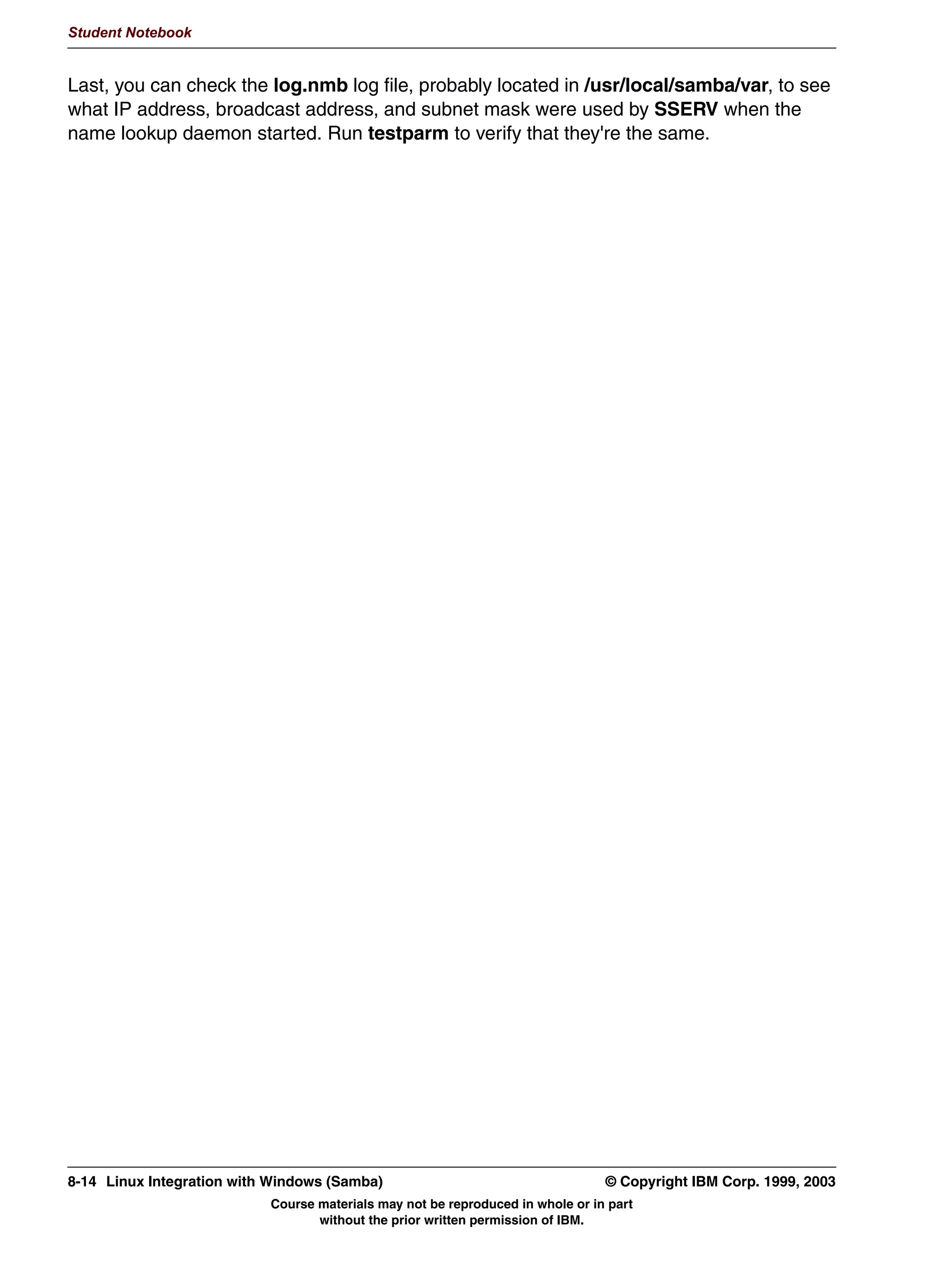 V1.2.2   BKM2MIF
                                                                                                         Student Notebook



Uempty
            6:$7 6KDUHV 3DJH




         Figure 7-6. SWAT Shares Page                                                                                LX264.0


         Notes:
         This is the starting point page for adding or modifying a share. If you choose an existing
         share from the name to drop-down listbox and click Choose Share, the specifics for that
         share will be displayed (next slide).
         If you instead choose an existing share from the drop-down listbox and click Delete Share,
         then the share configuration will be removed from the configuration file.
         Lastly, you can type in the name of a new share that you want to create and click Create
         Share. This will create a new share and display the share editing screen (next slide).
         The top of the browser page shows the links to the various sections of the SWAT Web site.




         © Copyright IBM Corp. 1999, 2003                                     Unit 7. Configuring Samba Using SWAT      7-7
                                        Course materials may not be reproduced in whole or in part
                                               without the prior written permission of IBM.
 