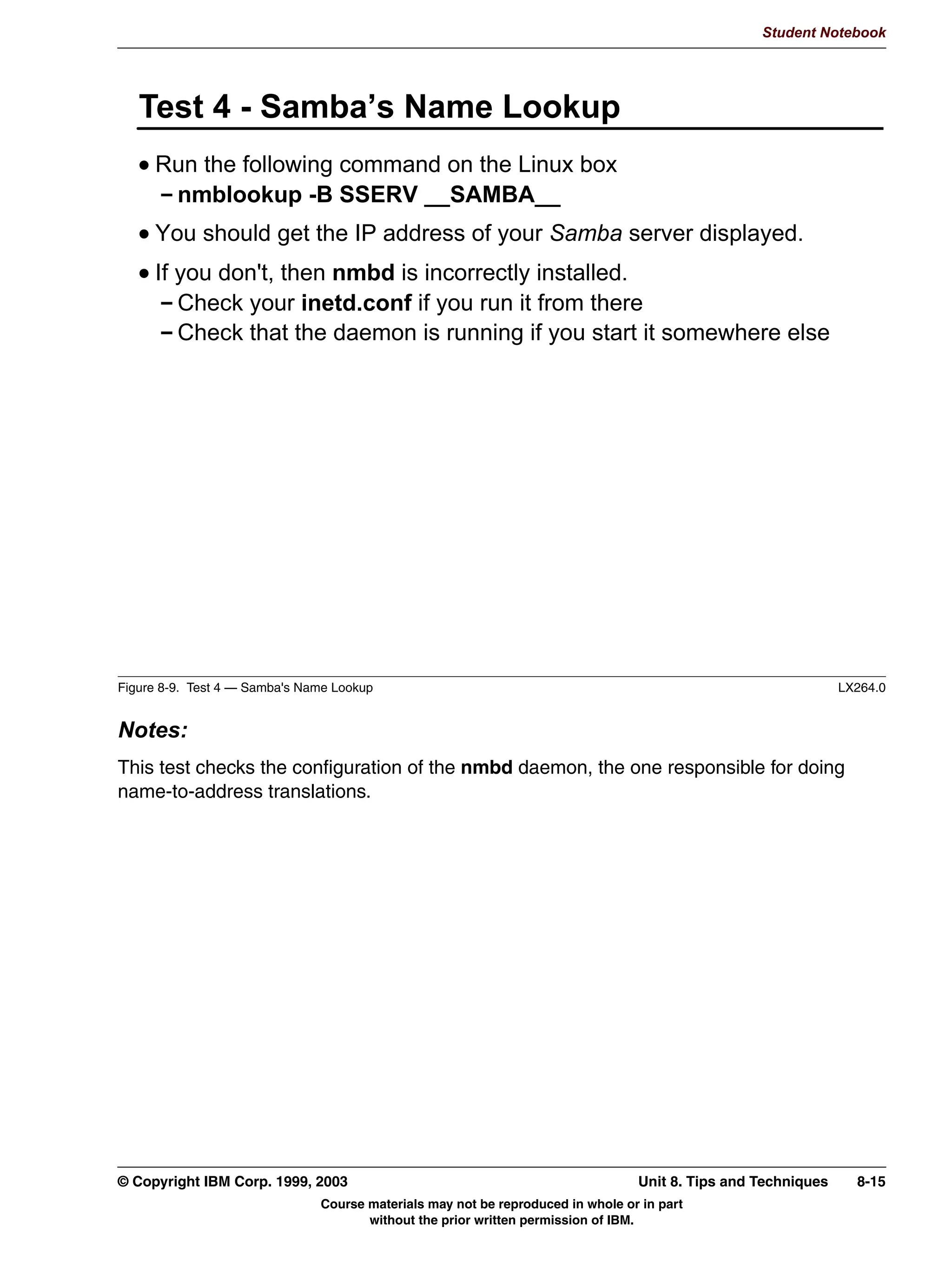 Student Notebook




      6:$7 6WDWXV 3DJH




Figure 7-7. SWAT Status Page                                                                                 LX264.0


Notes:
This screen shows the current activity of the Samba server. It has an option to let itself
refresh every n seconds, so you can just keep this running somewhere in the background
to get a quick overview on what Samba is doing.




7-8   Linux Integration with Windows (Samba)                                        © Copyright IBM Corp. 1999, 2003
                               Course materials may not be reproduced in whole or in part
                                      without the prior written permission of IBM.
 