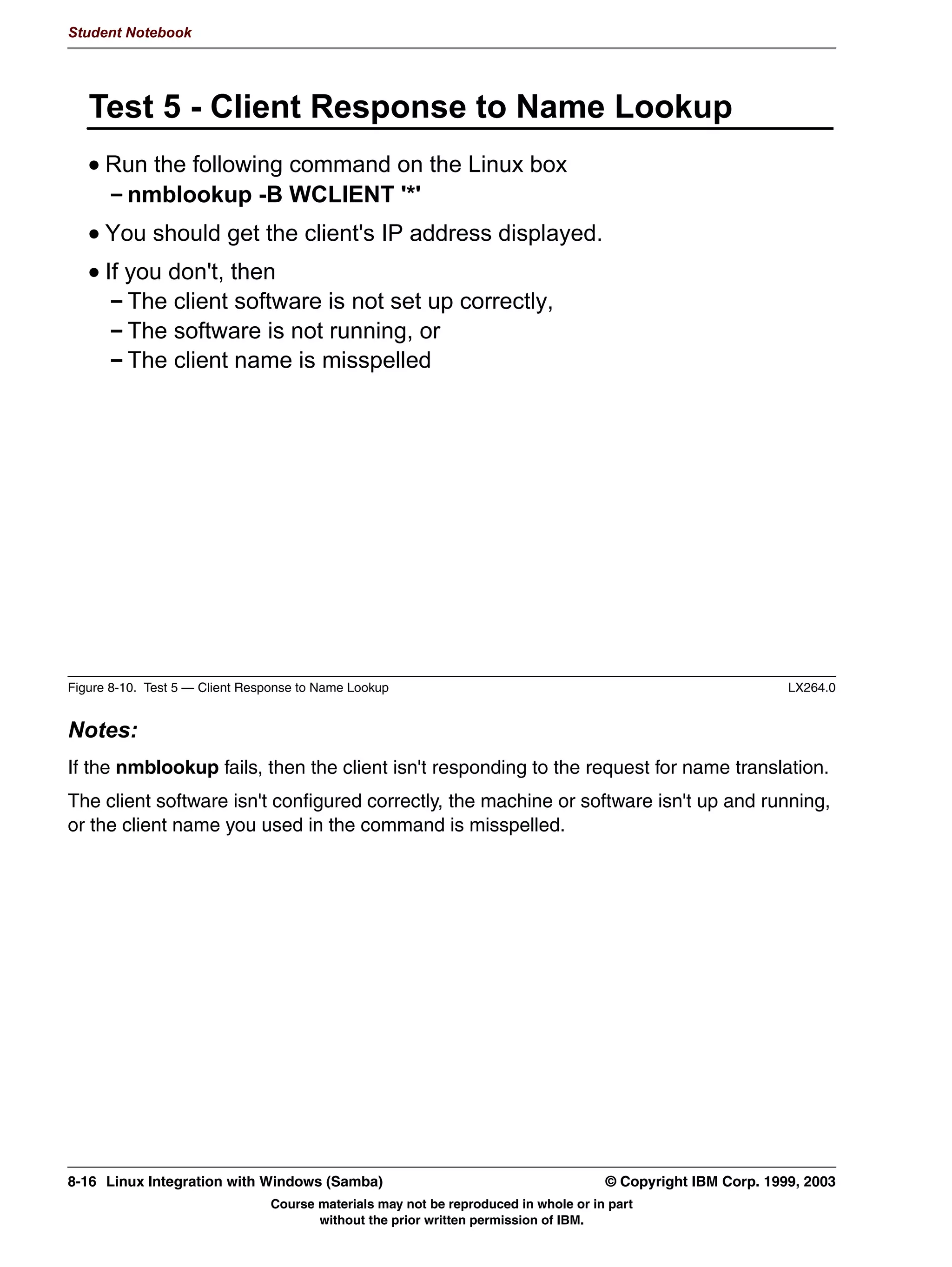 V1.2.2   BKM2MIF
                                                                                                            Student Notebook



Uempty
            :KDW 6:$7 DQQRW 'R
              :LOO QRW PDNH UHFRPPHQGDWLRQV
              :LOO QRW ZDUQ DERXW LQFRPSDWLEOH RU QRQVHQVH FRPELQDWLRQV RI
              SDUDPHWHUV
              'RHV QRW YHULI WKH FRQWHQWV RI PRVW XVHUGHILQHG ILHOGV
              ,V RQO DV VHFXUH DV D QRUPDO KWWS FRQQHFWLRQ




         Figure 7-8. What SWAT Cannot Do                                                                                LX264.0


         Notes:
         The SWAT tool will not analyze your choices to make recommendations. It doesn't verify
         that the list of user names that you put into the users parameter are actual Linux user
         names (you may put names there and not have created the Linux names yet). It is only as
         secure as your network browser, since it doesn't communicate using https. That means
         that the authentication that happens at the beginning of the session is passed over the
         network as plaintext.
         And there is some configuration involved. You will need a browser for the interface,
         although even a text-based browser such as lynx works just fine. And it requires that you
         tweak the /etc/inetd.conf file or create an /etc/xinetd.d/swat file, depending on whether
         your distribution uses inetd or xinetd. Most distributions configure SWAT automatically
         when the RPM is installed.




         © Copyright IBM Corp. 1999, 2003                                        Unit 7. Configuring Samba Using SWAT      7-9
                                           Course materials may not be reproduced in whole or in part
                                                  without the prior written permission of IBM.
 