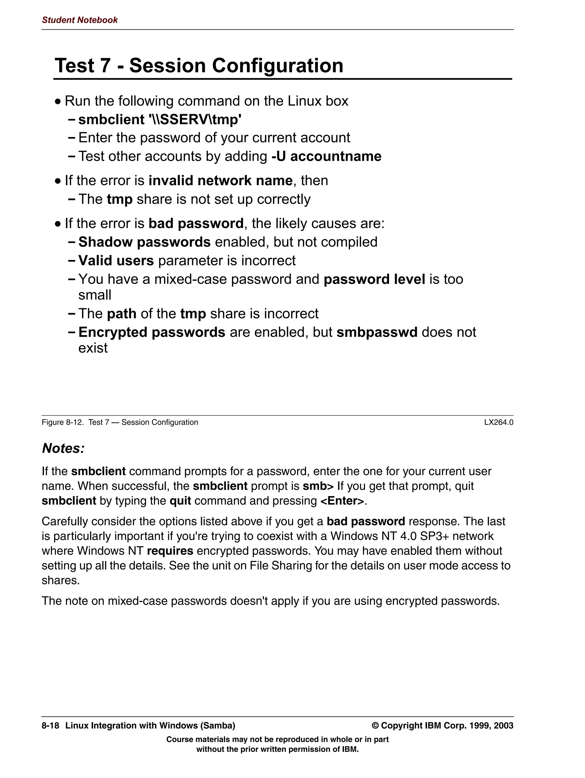 5HVWDUW WKH [LQHWG VHUYHU




Figure 7-9. Configuring [x]inetd to Support SWAT                                                                LX264.0


Notes:
There's not really a whole lot to configuring SWAT, since it runs out of [x]inetd.
 • If your distribution uses the inetd daemon, you need to edit the /etc/inetd.conf file and
   tell inetd how to invoke SWAT when someone visits the interface port. That would be
   done using a Web address like http://localhost:901/ from within a Web browser.
    Add the line shown above at the end of the file. You may want to check first and see if it
    has already been added. If it is already there, just make sure it is uncommented.
    The first field of the inetd.conf file is a cross-reference to the /etc/services file. It would
    be wise to check over there and make sure that the string SWAT showed up in column
    one somewhere in that file.
    Then just restart the inetd server. The easiest way is probably to use:
         /etc/rc.d/init.d/inet restart
    That shell script will locate the pid of the server and send it a HUP signal. If it can't find
    the server, you will be notified.


7-10 Linux Integration with Windows (Samba)                                            © Copyright IBM Corp. 1999, 2003
                                  Course materials may not be reproduced in whole or in part
                                         without the prior written permission of IBM.
 