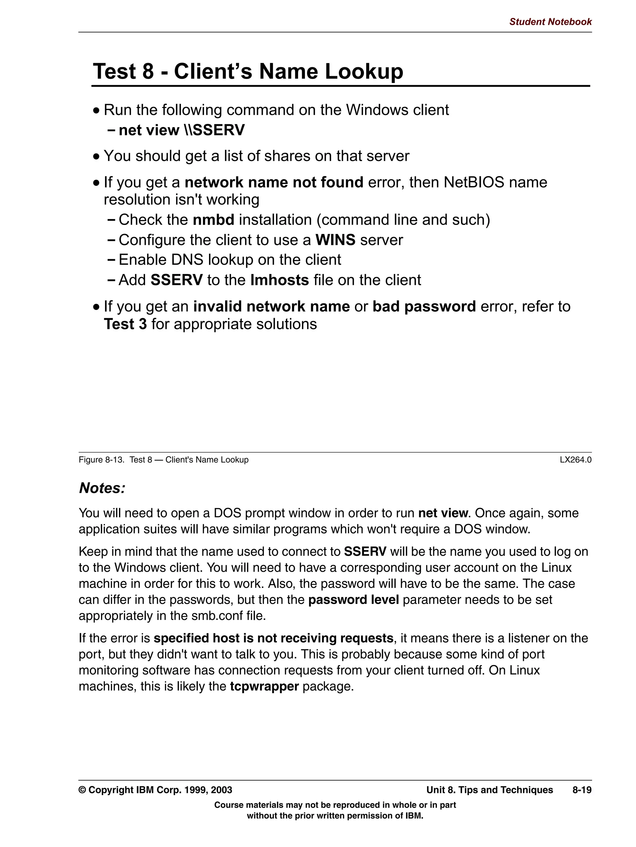 V1.2.2   BKM2MIF
                                                                                                      Student Notebook



Uempty    • If your distribution uses xinetd, then the process is even simpler. SWAT, when installed
            from RPM, will put a file in /etc/xinetd.d, which contains the xinetd configuration for
            SWAT. The only thing you need to do is enable it, because it is disabled by default. This
            can be done by manually editing the file, or by running the command chkconfig swat
            on
             After this, restart xinetd.




         © Copyright IBM Corp. 1999, 2003                                  Unit 7. Configuring Samba Using SWAT   7-11
                                     Course materials may not be reproduced in whole or in part
                                            without the prior written permission of IBM.
 