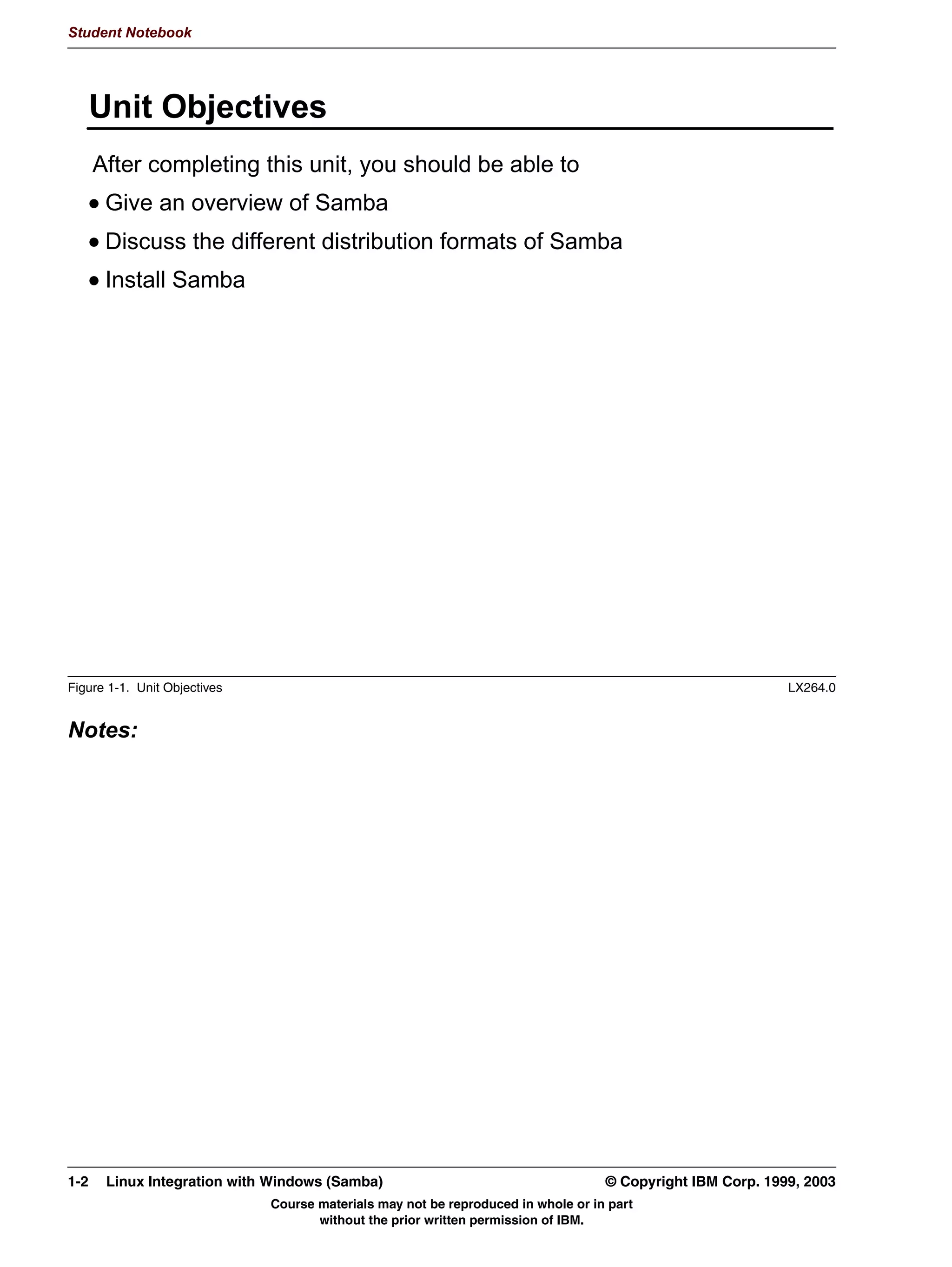 Student Notebook




      8QLW 2EMHFWLYHV
      $IWHU FRPSOHWLQJ WKLV XQLW RX VKRXOG EH DEOH WR
       *LYH DQ RYHUYLHZ RI 6DPED
       'LVFXVV WKH GLIIHUHQW GLVWULEXWLRQ IRUPDWV RI 6DPED
       ,QVWDOO 6DPED




Figure 1-1. Unit Objectives                                                                                 LX264.0


Notes:




1-2    Linux Integration with Windows (Samba)                                      © Copyright IBM Corp. 1999, 2003
                              Course materials may not be reproduced in whole or in part
                                     without the prior written permission of IBM.
 