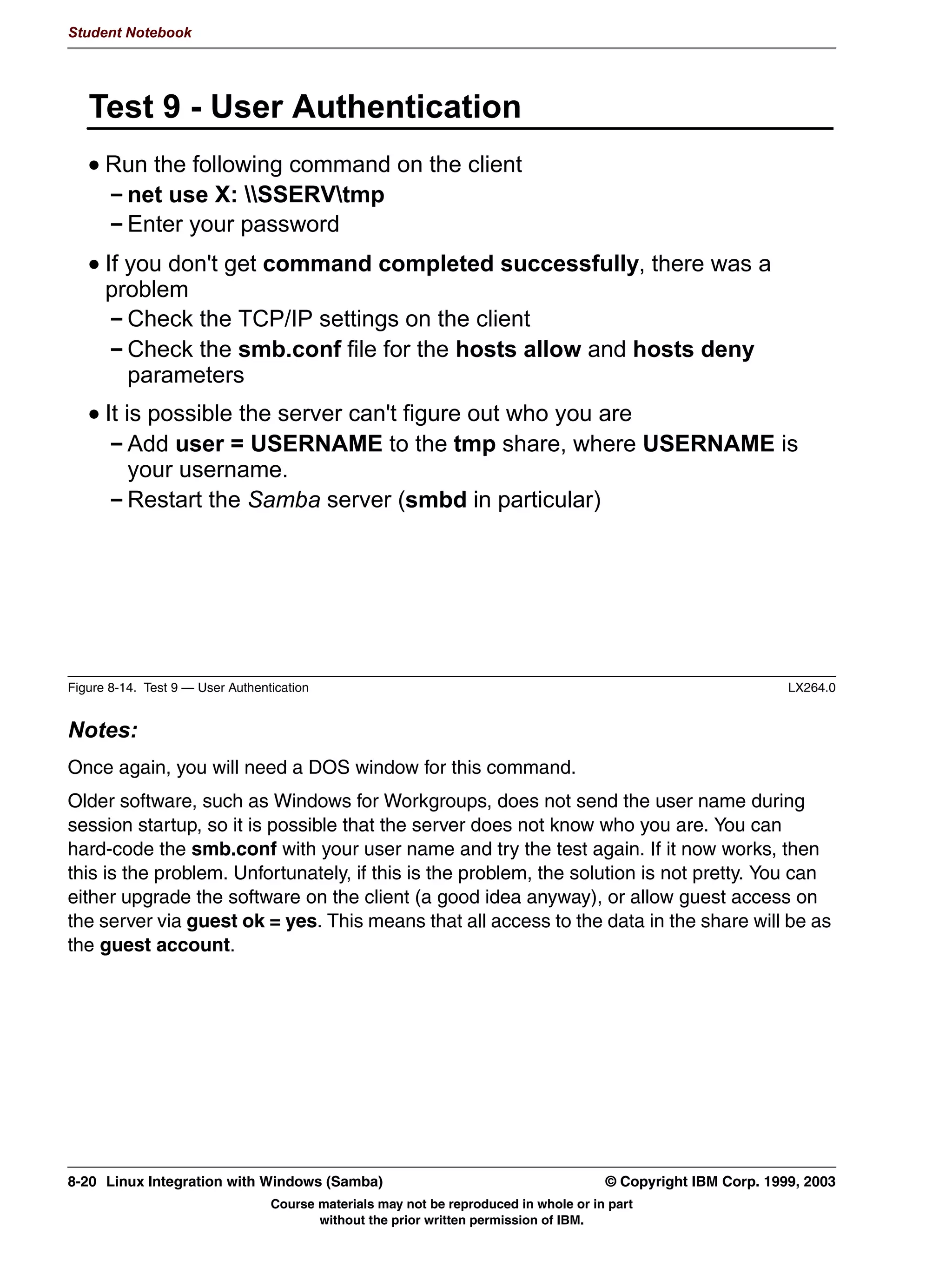 Student Notebook




     KHFNSRLQW
      7) 6:$7 FDQ FRQILJXUH ERWK GLVN VKDUHV DQG SULQWHU VKDUH
      7) 6:$7 ZLOO FKHFN WKH FRQWHQWV RI UHODWHG SDUDPHWHUV WR HQVXUH
        WKDW WKH GR QRW FRQWDLQ FRQWUDGLFWRU RU FRQIOLFWLQJ YDOXHV
      ,Q RUGHU WR FRQQHFW WR 6:$7 YLD D :HE EURZVHU WKH
        BBBBBBBBBBBBBBBBBBBBBBB ILOH LQ WKH HWF GLUHFWRU PXVW EH
        FRQILJXUHG ILUVW




Figure 7-10. Checkpoint                                                                                  LX264.0


Notes:
Write down your answers here:


1.
2.
3.




7-12 Linux Integration with Windows (Samba)                                     © Copyright IBM Corp. 1999, 2003
                           Course materials may not be reproduced in whole or in part
                                  without the prior written permission of IBM.
 