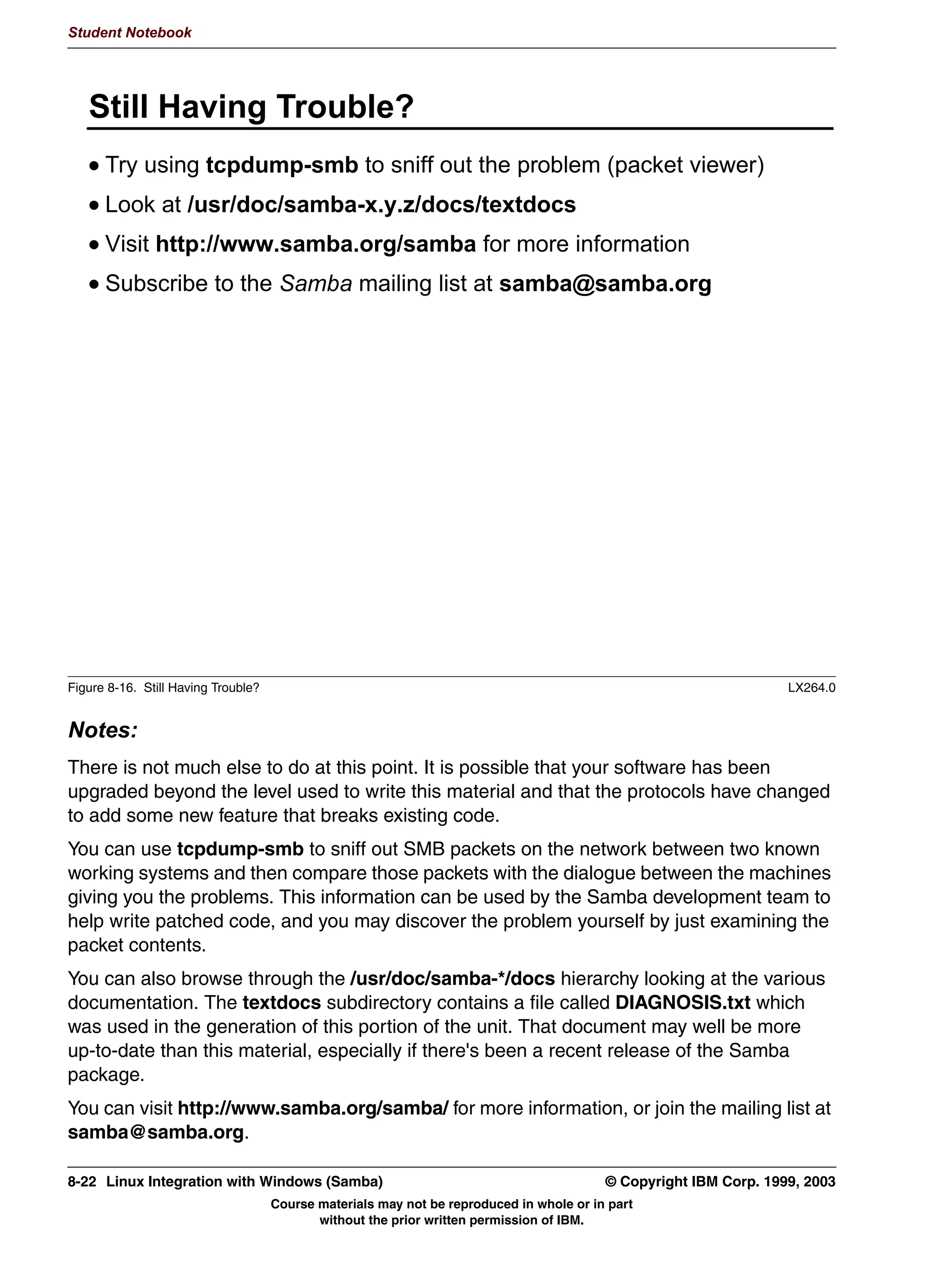 Student Notebook




7-14 Linux Integration with Windows (Samba)                                     © Copyright IBM Corp. 1999, 2003
                           Course materials may not be reproduced in whole or in part
                                  without the prior written permission of IBM.
 